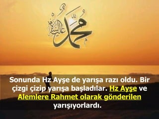 Sonunda Hz Ayşe de yarışa razı oldu. Bir çizgi çizip yarışa başladılar.  Hz Ayşe  ve  Alemlere Rahmet olarak gönderilen  yarışıyorlardı.  
