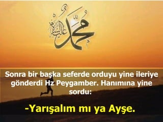 Sonra bir başka seferde orduyu yine ileriye gönderdi Hz Peygamber. Hanımına yine sordu:  -Yarışalım mı ya Ayşe.  