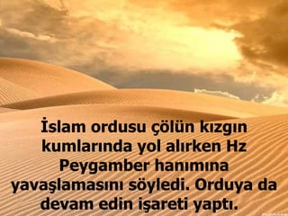 İslam ordusu çölün kızgın kumlarında yol alırken Hz Peygamber hanımına yavaşlamasını söyledi. Orduya da devam edin işareti yaptı.  