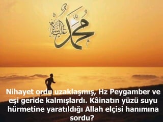 Nihayet ordu uzaklaşmış, Hz Peygamber ve eşi geride kalmışlardı. Kâinatın yüzü suyu hürmetine yaratıldığı Allah elçisi hanımına sordu?  
