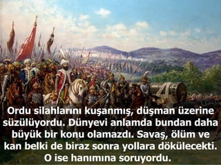 Ordu silahlarını kuşanmış, düşman üzerine süzülüyordu. Dünyevi anlamda bundan daha büyük bir konu olamazdı. Savaş, ölüm ve kan belki de biraz sonra yollara dökülecekti. O ise hanımına soruyordu.  