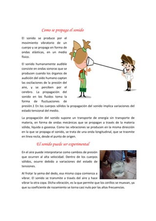 Como se propaga el sonido
El sonido se produce por el
movimiento vibratorio de un
cuerpo y se propaga en forma de
ondas elásticas, en un medio
físico.
El sonido humanamente audible
consiste en ondas sonoras que se
producen cuando los órganos de
audición del oído humano captan
las oscilaciones de la presión del
aire, y se perciben por el
cerebro. La propagación del
sonido en los fluidos toma la
forma de fluctuaciones de
presión.1 En los cuerpos sólidos la propagación del sonido implica variaciones del
estado tensional del medio.
La propagación del sonido supone un transporte de energía sin transporte de
materia, en forma de ondas mecánicas que se propagan a través de la materia
sólida, líquida o gaseosa. Como las vibraciones se producen en la misma dirección
en la que se propaga el sonido, se trata de una onda longitudinal, que se trasmite
en línea recta, desde el punto de origen.
El sonido puede ser experimental
En el aire puede interpretarse como cambios de presión
que ocurren al alta velocidad. Dentro de los cuerpos
sólidos, ocurre debido a variaciones del estado de
tensiones.
Al frotar la yema del dedo, esa misma copa comienza a
vibrar. El sonido se transmite a través del aire y hace
vibrar la otra copa. Dicha vibración, es la que permite que los cerillos se muevan, ya
que su coeficiente de rozamiento se torna casi nulo por las altas frecuencias.
 
