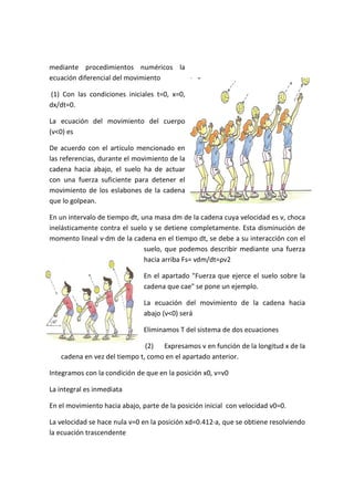 mediante procedimientos numéricos la
ecuación diferencial del movimiento
(1) Con las condiciones iniciales t=0, x=0,
dx/dt=0.
La ecuación del movimiento del cuerpo
(v<0) es
De acuerdo con el artículo mencionado en
las referencias, durante el movimiento de la
cadena hacia abajo, el suelo ha de actuar
con una fuerza suficiente para detener el
movimiento de los eslabones de la cadena
que lo golpean.
En un intervalo de tiempo dt, una masa dm de la cadena cuya velocidad es v, choca
inelásticamente contra el suelo y se detiene completamente. Esta disminución de
momento lineal v·dm de la cadena en el tiempo dt, se debe a su interacción con el
suelo, que podemos describir mediante una fuerza
hacia arriba Fs= vdm/dt=ρv2
En el apartado "Fuerza que ejerce el suelo sobre la
cadena que cae" se pone un ejemplo.
La ecuación del movimiento de la cadena hacia
abajo (v<0) será
Eliminamos T del sistema de dos ecuaciones
(2) Expresamos v en función de la longitud x de la
cadena en vez del tiempo t, como en el apartado anterior.
Integramos con la condición de que en la posición x0, v=v0
La integral es inmediata
En el movimiento hacia abajo, parte de la posición inicial con velocidad v0=0.
La velocidad se hace nula v=0 en la posición xd=0.412·a, que se obtiene resolviendo
la ecuación trascendente
 