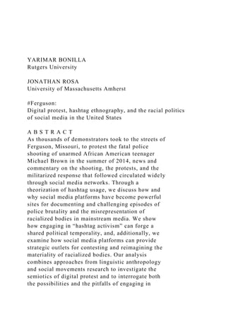 YARIMAR BONILLA
Rutgers University
JONATHAN ROSA
University of Massachusetts Amherst
#Ferguson:
Digital protest, hashtag ethnography, and the racial politics
of social media in the United States
A B S T R A C T
As thousands of demonstrators took to the streets of
Ferguson, Missouri, to protest the fatal police
shooting of unarmed African American teenager
Michael Brown in the summer of 2014, news and
commentary on the shooting, the protests, and the
militarized response that followed circulated widely
through social media networks. Through a
theorization of hashtag usage, we discuss how and
why social media platforms have become powerful
sites for documenting and challenging episodes of
police brutality and the misrepresentation of
racialized bodies in mainstream media. We show
how engaging in “hashtag activism” can forge a
shared political temporality, and, additionally, we
examine how social media platforms can provide
strategic outlets for contesting and reimagining the
materiality of racialized bodies. Our analysis
combines approaches from linguistic anthropology
and social movements research to investigate the
semiotics of digital protest and to interrogate both
the possibilities and the pitfalls of engaging in
 