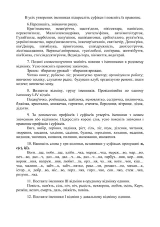 В усіх утворених іменниках підкресліть суфікси і поясніть їх правопис.
6.Перепишіть, знімаючи риску.
Краєзнавство, межиріччя, щастядоля, півгектара, напівсон,
перекотиполе, Малоолександрівка, учительфізик, автомотогурток,
Гуляйполе, верболози, полукіпок, напівавтомат, сріблозлото, рутам'ята,
українознавство, народвизволитель, інженермеханік, святвечір, Деснаріка,
півДніпра, півяблука, зірвиголова, співдружність, двохсотріччя,
лісонасадження, Верхньодніпровськ, гусилебеді, сонтрава, життябуття,
півКиєва, стосімдесятиріччя, Ведмідьгора, півжиття, водограй.
7. Подані словосполучення замініть новими з іменниками в родовому
відмінку. Усно поясніть правопис закінчень.
Зразок: збираємо урожай – збирання врожаю.
Читаю книгу; рубаємо ліс; ремонтуємо трактор; організували роботу;
вивчаємо техніку; слухаємо радіо; будувати клуб; організуємо ремонт; знати
кодекс; вивчаємо мову.
8. Визначте відміну, групу іменників. Провідміняйте по одному
іменнику І-ІV відмін.
Подвір'ячко, розбишака, шаблюка, немовлятко, сестричка, пилиночка,
бджілка, кристалик, книжечка, горнятко, оченята, бородище, вітрище, дідок,
дідуган.
9. За допомогою префіксів і суфіксів утворіть іменники з новим
значенням або відтінком. Підкресліть корені слів, усно поясніть значення і
правопис префіксів і суфіксів.
Вага, вибір, горіння, падіння, ріст, сіль, ліс, шум, ділення, читання,
творення, писання, ходіння, садіння, будова, городіння, хитання, ведення,
видання, значення, копання, пиляння, малювання, множення.
10. Напишіть слова у три колонки, вставивши у суфіксах пропущені и,
е(є), і(ї).
Вогн…ще, побо…ще, хлібн…чка, мереж…чка, мереж…во, мар…во,
печ…во, дал…ч, дол…на, дал…ч…нь, дал…ч…на, гарбуз…ння, кор…ння,
ворож…ння, напруж…ння, любит…ль, орл…ня, ча…ня, вогн…чок, кіш…
чка, малинн…к, зайч…к, зайч…нятко, реал…зм, романт…зм, механ…к,
істор…к, добр…во, міс…во, горл…чка, горл…чко, сон…чко, стеж…чка,
розумн…чка.
11. Поставте іменники ІІІ відміни в орудному відмінку однини.
Повість, пам'ять, сіль, піч, ніч, радість, нехворощ, любов, осінь, Керч,
розкіш, велич, смерть, даль, свіжість, повінь.
12. Поставте іменники І відміни у давальному відмінку однини.
 