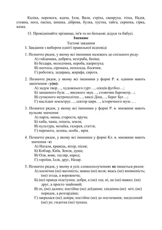 Каліка, перемога, вдача, Ілля, Валя, стріха, свекруха, тітка, Надія,
стежка, нога, пасіка, шишка, діброва, булка, хустка, тайга, скрипка, гірка,
казка.
13. Провідміняйте прізвище, ім'я та по батькові дідуся та бабусі.
Іменник
Тестові завдання
I. Завдання з вибором однієї правильної відповіді
1. Позначте рядок, у якому всі іменники належать до спільного роду:
А) гайдамака, добряга, незграба, базіка;
Б) бездара, молодчина, нероба, капризуха;
В) неотеса, сіромаха, непосида, босячня;
Г) роботяга, задирака, жирафа, сирота.
2. Позначте рядок, у якому всі іменники у формі Р. в. однини мають
закінчення –у(ю):
А) задум твор…, художнього гурт…, секція футбол…;
Б) запашного бузк…, високого звук…, стовпчик барометр…;
В) сучасного метрополітен…, хвилі Дінц…, берег Буг…;
Г) наслідки землетрус…, сектор цирк…, історичного музе… .
3. Позначте рядок, у якому всі іменники у формі Р. в. множини мають
нульове значення:
А) парта, миша, староста, круча;
Б) хиба, чаша, лопата, земля;
В) культура, мозаїка, галерея, стаття;
Г) перемога, лелека, особа , мрія.
4. Позначте рядок, у якому всі іменники у формі Кл. в. множини мають
значення –е:
А) Наталя, кравець, вітер, пісня;
Б) Кобзар, Київ, Земля, душа;
В) Оля, вовк, тесляр, народ;
Г) героїня, Ілля, друг, Назар.
5. Позначте рядок, у якому в усіх словосполученнях не пишеться разом:
А) космічна (не) вагомість; важка (не) воля; якась (не) впевненість;
(не) згода, а ворожнеча;
Б) (не) правда підступна; добра, а (не) зла; ні, це (не) важко; (не)
друг, а просто знайомий;
В) ні, (не) далеко; постійне (не) доїдання; злиденна (не) міч; (не)
порядок, а розгардіяш;
Г) закралася (не) довіра; постійне (не) до постачання; знедолений
(не) ук; гидотна (не) чупаха.
 