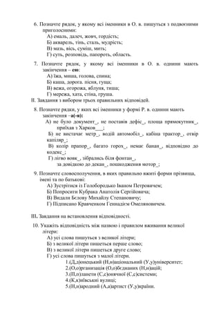 6. Позначте рядок, у якому всі іменники в О. в. пишуться з подвоєними
приголосними:
А) емаль, далеч, жовч, гордість;
Б) акварель, тінь, сталь, мудрість;
В) мазь, вісь, суміш, мить;
Г) суть, розповідь, папороть, область.
7. Позначте рядок, у якому всі іменники в О. в. однини мають
закінчення – ею:
А) їжа, миша, голова, спина;
Б) каша, дорога. пісня, гуща;
В) вежа, огорожа, яблуня, тиша;
Г) мережа, хата, стіна, груша.
ІІ. Завдання з вибором трьох правильних відповідей.
8. Позначте рядки, у яких всі іменники у формі Р. в. однини мають
закінчення –а(-я):
А) не було документ_, не поставів дефіс_, площа прямокутник_,
приїхав з Харков___;
Б) не вистачає метр_, водій автомобіл_, кабіна трактор_, отвір
капіляр_;
В) колір прапор_, багато горох_, немає банан_, відповідно до
кодекс_;
Г) лігво вовк_, зібрались біля фонтан_,
за довідкою до декан_, пошкодження мотор_;
9. Позначте словосполучення, в яких правильно вжиті форми прізвища,
імені та по батькові:
А) Зустрітися із Голобородько Іваном Петровичем;
Б) Попросити Кубрака Анатолія Сергійовича;
В) Видали Бєлову Михайлу Степановичу;
Г) Підписано Кравченком Геннадієм Омеляновичем.
ІІІ. Завдання на встановлення відповідності.
10. Укажіть відповідність між назвою і правилом вживання великої
літери:
А) усі слова пишуться з великої літери;
Б) з великої літери пишеться перше слово;
В) з великої літери пишеться друге слово;
Г) усі слова пишуться з малої літери.
1.(Д,д)онецький (Н,н)аціональний (У,у)університет;
2.(О,о)рганизація (О,о)бєднаних (Н,н)ацій;
3.(П,п)ланети (С,с)онячної (С,с)системи;
4.(К,к)иївськиі вулиці;
5.(Н,н)ародний (А,а)артист (У,у)країни.
 