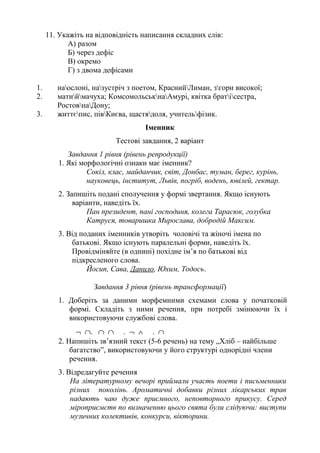 11. Укажіть на відповідність написання складних слів:
А) разом
Б) через дефіс
В) окремо
Г) з двома дефісами
1. наослоні, назустріч з поетом, КраснийЛиман, згори високої;
2. матиймачуха; КомсомольськнаАмурі, квітка братісестра,
РостовнаДону;
3. життєпис, півКиєва, щастядоля, учительфізик.
Іменник
Тестові завдання, 2 варіант
Завдання 1 рівня (рівень репродукції)
1. Які морфологічні ознаки має іменник?
Сокіл, клас, майданчик, світ, Донбас, туман, берег, курінь,
науковець, інститут, Львів, погріб, водень, ювілей, гектар.
2. Запишіть подані сполучення у формі звертання. Якщо існують
варіанти, наведіть їх.
Пан президент, пані господиня, колега Тарасюк, голубка
Катруся, товаришка Мирослава, добродій Максим.
3. Від поданих іменників утворіть чоловічі та жіночі імена по
батькові. Якщо існують паралельні форми, наведіть їх.
Провідміняйте (в однині) похідне ім’я по батькові від
підкресленого слова.
Йосип, Сава, Данило, Юхим, Тодось.
Завдання 3 рівня (рівень трансформації)
1. Доберіть за даними морфемними схемами слова у початковій
формі. Складіть з ними речення, при потребі змінюючи їх і
використовуючи службові слова.
¬ ∩. ∩ ∩ . ¬ ∧ . ∩
2. Напишіть зв’язний текст (5-6 речень) на тему „Хліб – найбільше
багатство”, використовуючи у його структурі однорідні члени
речення.
3. Відредагуйте речення
На літературному вечорі приймали участь поети і письменники
різних поколінь. Ароматичні добавки різних лікарських трав
надають чаю дуже приємного, неповторного прикусу. Серед
міроприємств по визначенню цього свята були слідуючи: виступи
музичних колективів, конкурси, вікторини.
 