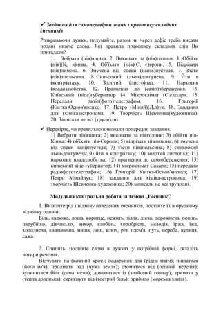  Завдання для самоперевірки знань з правопису складних
іменників
Розкриваючи дужки, подумайте, разом чи через дефіс треба писати
подані нижче слова. Які правила правопису складних слів Ви
пригадали?
1. Вибрати (пів)ящика. 2. Виконати за (пів)години. 3. Обійти
(пів)(К, к)иєва. 4. Об'їхати (пів)(Є, є)вропи. 5. Відрізати
(пів)лимона. 6. Змучена від спеки (напів)пустеля. 7. З'їсти
(пів)апельсина. 8. Синьоокий (льон)довгунець. 9. Йти в
(контр)атаку. 10. Золотий (листо)пад. 11. Наркотик
(владо)любства. 12. Прагнення до (само)збереження. 13.
Київський (віце)губернатор 14. Мікроклімат (С,с)ахари. 15.
Передали радіо(фото)телеграфом. 16. Григорій
(Квітка)Основ'яненко. 17. Петро (Міняй)(Л,л)ук. 18. Завдання
для (хіміка)астронома. 19. Творчість Шевченка(художника).
20. Записали не всі (трудо)дні.
 Перевірте, чи правильно виконали попереднє завдання.
1) Вибрати пів'ящика; 2) виконати за півгодини; 3) обійти пів-
Києва; 4) об'їхати пів-Європи; 5) відрізати півлимона; 6) змучена
від спеки напівпустеля; 7) з'їсти півапельсина; 8) синьоокий
льон-довгунець; 9) йти в контратаку; 10) золотий листопад; 11)
наркотик владолюбства; 12) прагнення до самозбереження; 13)
київський віце-губернатор; 14) мікроклімат Сахари; 15) передали
радіофототелеграфом; 16) Григорій Квітка-Основ'яненко; 17)
Петро Міняйлук; 18) завдання для хіміка-астронома; 19)
творчість Шевченка-художника; 20) записали не всі трудодні.
Модульна контрольна робота за темою „Іменник”
1. Визначте рід і відміну наведених іменників, поставте їх в орудному
відмінку однини.
Біль, калюжа, лоша, коритце, нежить, зілля, дівча, дорожнеча, повінь,
парубійко, дівчисько, вихор, глибінь, хоробрість, мелодія, іржа, їжа,
холоднеча, книгоноша, миша, дощ, ключ, річ, плем'я, путь, нероба, вулиця,
сажа.
2. Спишіть, поставте слова в дужках у потрібній формі, складіть
чотири речення.
Відчувати на (кожний крок); подарунок для (рідна мати); пишатися
(його ім'я); пролітати над (чужа земля); стомитися від (осінній переліт);
зупинитися біля (сама межа); домовитися із (знайомий гончар); тримати у
(тепла долонька); скрикнути від (гострий біль); прибило (морська хвиля).
 