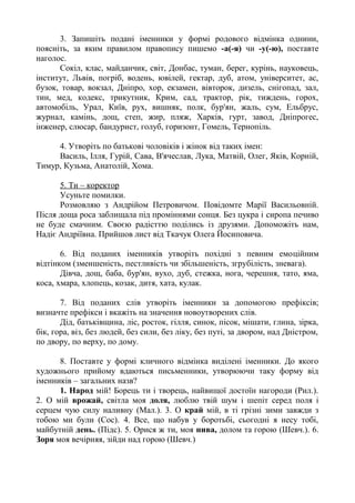 3. Запишіть подані іменники у формі родового відмінка однини,
поясніть, за яким правилом правопису пишемо -а(-я) чи -у(-ю), поставте
наголос.
Сокіл, клас, майданчик, світ, Донбас, туман, берег, курінь, науковець,
інститут, Львів, погріб, водень, ювілей, гектар, дуб, атом, університет, ас,
бузок, товар, вокзал, Дніпро, хор, екзамен, вівторок, дизель, снігопад, зал,
тин, мед, кодекс, трикутник, Крим, сад, трактор, рік, тиждень, горох,
автомобіль, Урал, Київ, рух, вишняк, полк, бур'ян, жаль, сум, Ельбрус,
журнал, камінь, дощ, степ, жир, пляж, Харків, гурт, завод, Дніпрогес,
інженер, слюсар, бандурист, голуб, горизонт, Гомель, Тернопіль.
4. Утворіть по батькові чоловіків і жінок від таких імен:
Василь, Ілля, Гурій, Сава, В'ячеслав, Лука, Матвій, Олег, Яків, Корній,
Тимур, Кузьма, Анатолій, Хома.
5. Ти – коректор
Усуньте помилки.
Розмовляю з Андрійом Петровичом. Повідомте Марії Васильовній.
Після доща роса заблищала під проміннями сонця. Без цукра і сиропа печиво
не буде смачним. Своєю радісттю поділись із друзями. Допоможіть нам,
Надіє Андріївна. Прийшов лист від Ткачук Олега Йосиповича.
6. Від поданих іменників утворіть похідні з певним емоційним
відтінком (зменшеність, пестливість чи збільшеність, згрубілість, зневага).
Дівча, дощ, баба, бур'ян, вухо, дуб, стежка, нога, черешня, тато, яма,
коса, хмара, хлопець, козак, дитя, хата, кулак.
7. Від поданих слів утворіть іменники за допомогою префіксів;
визначте префікси і вкажіть на значення новоутворених слів.
Дід, батьківщина, ліс, росток, гілля, синок, пісок, мішати, глина, зірка,
бік, гора, віз, без людей, без сили, без ліку, без путі, за двором, над Дністром,
по двору, по верху, по дому.
8. Поставте у формі кличного відмінка виділені іменники. До якого
художнього прийому вдаються письменники, утворюючи таку форму від
іменників – загальних назв?
1. Народ мій! Борець ти і творець, найвищої достоїн нагороди (Рил.).
2. О мій врожай, світла моя доля, люблю твій шум і шепіт серед поля і
серцем чую силу наливну (Мал.). 3. О край мій, в ті грізні зими завжди з
тобою ми були (Сос). 4. Все, що набув у боротьбі, сьогодні я несу тобі,
майбутній день. (Підс). 5. Орися ж ти, моя нива, долом та горою (Шевч.). 6.
Зоря моя вечірняя, зійди над горою (Шевч.)
 
