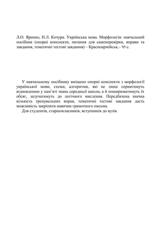 Л.О. Яринко, Н.Л. Кочура. Українська мова. Морфологія: навчальний
посібник (опорні конспекти, питання для самоперевірки, вправи та
завдання, тематичні тестові завдання) – Красноармійськ,– 95 с.
У навчальному посібнику вміщено опорні конспекти з морфології
української мови, схеми, алгоритми, які не лише сприятимуть
відновленню у пам’яті знань середньої школи, а й поширюватимуть їх
обсяг, залучатимуть до логічного мислення. Передбачена значна
кількість тренувальних вправ, тематичні тестові завдання дасть
можливість закріпити навички грамотного письма.
Для студентів, старшокласників, вступників до вузів.
 