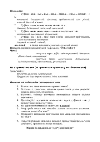 Пригадайте:
1. Суфікси –ськ-, -зьк-, -цьк-, -еньк-, -есеньк-, -ісіньк-, -юсіньк– →
ь:
тоненький, близесенький, сільський, дрібнюсінький але: різкий,
плоский, боязкий, в’язкий.
2. Суфікси –льн-, -ельн-, -ильн-, -альн– → ь:
діяльний, будівельний, гладильний, геніальний.
3. Суфікси –енн-, -анн-, -янн– → -нн– під наголосом + не:
незрівнянний, несказанний, здоровенний.
4. Суфікси –ов– (-ьов-, -йов-) після м’яких і шиплячих приголосних,
коли наголошене закінчення:
дощовий, польовий, гайовий;
-ев– (-єв-) в інших випадках: суттєвий, грушевий, дієвий.
Повторіть написання складних слів (за розділом “Орфографія”)
Чому?
- пишуться через дефіс: світло-рожевий, історико-
філологічний, гірко-солоний
- пишуться разом: вогнестійкий, доброякісний,
вагоноремонтний, самовідданий, грушовидний.
не з прикметниками (за правилами правопису не з іменниками)
Запам’ятайте!
Це дерево не високе (заперечення).
Ця невисока гора вкрита зеленню (одне поняття).
Питання та завдання для самоперевірки знань
1. Яка частина мови називається прикметником?
2. Лексичне і граматичне значення прикметників різних розрядів:
якісних, відносних, присвійних.
3. Відтворіть таблицю утворення прикметників вищого ступеня
порівняння.
4. Прослідкуйте чергування приголосних перед суфіксом –ш– у
прикметниках вищого ступеня.
5. Які суфікси прикметників пишуться з ь знаком?
6. Чому треба писати так: неохайна людина, несказанне враження,
зовсім не великі обов’язки?
7. Пригадайте чергування приголосних при утворенні прикметників
на –ськ-?
8. Навести приклади написання складних прикметників: разом, через
дефіс (по 2 приклади на кожен випадок).
Вправи та завдання до теми “Прикметник”
 