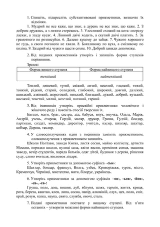 1. Спишіть, підкресліть субстантивовані прикметники, визначте їх
відмінки.
1. Мудрий не все каже, що знає, а дурень не все знає, що каже. 2. З
добрим дружись, а з лихим стережись. 3. Улесливий схожий на кота: спереду
ласкає, а ззаду кусає. 4. Лінивий двічі ходить, а скупий двічі платить. 5. За
грамотного не розписуйся. 6. Далеко куцому до зайця. 7. Чужого хорошого
не гудь, а свого поганого не хвали. 8. Боязливому по вуха, а сміливому по
коліна. 9. Заздрий від чужого щастя сохне. 10. Добрий завжди допоможе.
2. Від поданих прикметників утворіть і запишіть форми ступенів
порівняння.
Зразок:
Форма вищого ступеня Форма найвищого ступеня
тепліший найтепліший
Теплий, дешевий, тугий, свіжий, сизий, веселий, гладкий, тихий,
тонкий, рідкий, старий, солодкий, глибокий, широкий, довгий, далекий,
швидкий, дзвінкий, жорстокий, низький, близький, дужий, добрий, вузький,
високий, товстий, малий, веселий, поганий, гарний.
3. Від іменників утворіть присвійні прикметники чоловічого і
жіночого роду і поясніть спосіб творення їх.
Батько, мати, брат, сестра, дід, бабуся, внук, внучка, Ольга, Марія,
Андрій, учень, сторож, Гордій, маляр, друкар, Гриша, Гудзій, бондар,
партизан, солдат, командир, директор, учитель, касир, школяр, шахтар,
кобзар, Дорош, тесляр.
4. У словосполученнях один з іменників замініть прикметником,
словосполучення з прикметником запишіть.
Школи Полтави, заводи Києва, листя сосни, майно колгоспу, артисти
Москви, порядки школи, вулиці села, квіти весни, проміння сонця, машина
заводу, вечір студентів, порада батьків, одяг дітей, будинок з дерева, рішення
суду, слово вчителя, висновок лікаря.
5. Утворіть прикметники за допомогою суфікса –ськ-:
Шахтар, бондар, француз, Волга, узбек, Криворіжжя, турок, місто,
Кременчук, Чернівці, мистецтво, мати, білорус, українець.
6. Утворіть прикметники за допомогою суфіксів –ов-, -ьов-, -йов-,
-ев-, -єв-:
Груша, поле, дощ, вишня, дуб, яблуня, шлях, термін, життя, криця,
рота, береза, каштан, клен, липа, сосна, папір, алюміній, слух, цех, полк, сніг,
край, розум, казка, наука, свято, служба, овочі, сталь.
7. Подані прикметники поставте у вищому ступені. Від п’яти
останніх – утворити можливі форми найвищого ступеня.
 