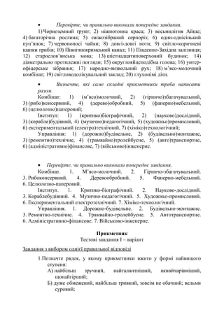 • Перевірте, чи правильно виконали попереднє завдання.
1) Чорноземний ґрунт; 2) ніжнотонна краса; 3) восьмилітня Айше;
4) багаторічна рослина; 5) свіжозібраний серпоріз; 6) один-однісінький
пуп’янок; 7) червононосі чайки; 8) довгі-довгі ноти; 9) світло-коричневі
шапки грибів; 10) Північнокримський канал; 11) Південно-Західна залізниця;
12) старослов’янська мова; 13) шістнадцятиповерховий будинок; 14)
діаметрально протилежні погляди; 15) округлояйцеподібна голова; 16) унтер-
офіцерське зібрання; 17) народно-визвольний рух; 18) м’ясо-молочний
комбінат; 19) світловодолікувальний заклад; 20) глухонімі діти.
• Визначте, які саме складні прикметники треба написати
разом.
Комбінат: 1) (м’ясо)молочний, 2) (гірничо)збагачувальний,
3) (рибо)консервний, 4) (дерево)обробний, 5) (фанерно)мебельний,
6) (целюлозно)паперовий;
Інститут: 1) (критико)біографічний, 2) (науково)дослідний,
3) (корабле)будівний, 4) (музично)педагогічний, 5) (художньо)промисловий,
6) експериментальний (електро)технічний, 7) (хіміко)технологічний;
Управління: 1) (дорожно)будівельне, 2) (будівельно)монтажне,
3) (ремонтно)технічне, 4) (трамвайно)тролейбусне, 5) (авто)транспортне,
6) (адміністративно)фінансове, 7) (військово)інженерне.
• Перевірте, чи правильно виконали попереднє завдання.
Комбінат. 1. М’ясо-молочний. 2. Гірничо-збагачувальний.
3. Рибоконсервний. 4. Деревообробний. 5. Фанерно-мебельний.
6. Целюлозно-паперовий.
Інститут. 1. Критико-біографічний. 2. Науково-дослідний.
3. Кораблебудівний. 4. Музично-педагогічний. 5. Художньо-промисловий.
6. Експериментальний електротехнічний. 7. Хіміко-технологічний.
Управління. 1. Дорожно-будівельне. 2. Будівельно-монтажне.
3. Ремонтно-технічне. 4. Трамвайно-тролейбусне. 5. Автотранспортне.
6. Адміністративно-фінансове. 7. Військово-інженерне.
Прикметник
Тестові завдання І – варіант
Завдання з вибором однієї правильної відповіді
1.Позначте рядок, у якому прикметники вжито у формі найвищого
ступеня:
А) найбільш зручний, найгалантніший, якнайчарівніший,
щонайгірший;
Б) дуже обмежений, найбільш тривкий, зовсім не обачний; вельми
суровий;
 