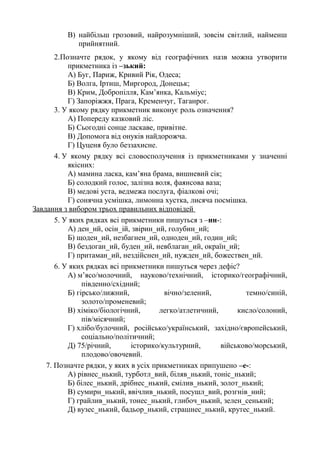 В) найбільш грозовий, найрозумніший, зовсім світлий, найменш
прийнятний.
2.Позначте рядок, у якому від географічних назв можна утворити
прикметника із –зький:
А) Буг, Париж, Кривий Рік, Одеса;
Б) Волга, Іртиш, Миргород, Донецьк;
В) Крим, Добропілля, Кам’янка, Кальміус;
Г) Запоріжжя, Прага, Кременчуг, Таганрог.
3. У якому рядку прикметник виконує роль означення?
А) Попереду казковий ліс.
Б) Сьогодні сонце ласкаве, привітне.
В) Допомога від онуків найдорожча.
Г) Цуценя було беззахисне.
4. У якому рядку всі словосполучення із прикметниками у значенні
якісних:
А) мамина ласка, кам’яна брама, вишневий сік;
Б) солодкий голос, залізна воля, фаянсова ваза;
В) медові уста, ведмежа послуга, фіалкові очі;
Г) сонячна усмішка, лимонна хустка, лисяча посмішка.
Завдання з вибором трьох правильних відповідей
5. У яких рядках всі прикметники пишуться з –нн-:
А) ден_ий, осін_ій, звірин_ий, голубин_ий;
Б) щоден_ий, незбагнен_ий, одноден_ий, годин_ий;
В) бездоган_ий, буден_ий, невблаган_ий, окраїн_ий;
Г) притаман_ий, нездійснен_ий, нужден_ий, божествен_ий.
6. У яких рядках всі прикметники пишуться через дефіс?
А) м’ясо/молочний, науково/технічний, історико/географічний,
південно/східний;
Б) гірсько/лижний, вічно/зелений, темно/синій,
золото/променевий;
В) хіміко/біологічний, легко/атлетичний, кисло/солоний,
пів/місячний;
Г) хлібо/булочний, російсько/український, західно/європейський,
соціально/політичний;
Д) 75/річний, історико/культурний, військово/морський,
плодово/овочевий.
7. Позначте рядки, у яких в усіх прикметниках припушено –е-:
А) рівнес_нький, турботл_вий, біляв_нький, тоніс_нький;
Б) білес_нький, дрібнес_нький, смілив_нький, золот_нький;
В) сумирн_нький, ввічлив_нький, посушл_вий, розгнів_ний;
Г) грайлив_нький, тонес_нький, глибоч_нький, зелен_сенький;
Д) вузес_нький, бадьор_нький, страшнес_нький, крутес_нький.
 