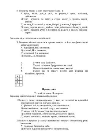 8. Позначте рядки, у яких пропущено букву –і:
А) вужч_ колії, дуж_й силі, на родюч_й землі, найкращ_
побажання;
Б) тяжч_ кущики, до гаряч_х страв, колюч_х троянд, гаряч_
сльози;
В) на вищ_й сходинці, у лисяч_й нірці, у мишач_й хутрянці;
Г) товщ_ дерева, колюч_ стебла, гаряч_ші промені, блискуч_ нігті;
Д) важч_ пакунки, сумн_х поглядів, на родюч_х землях, найвищ_
дерева.
Завдання на встановлення відповідності.
9. Визначте відповідність між прикметником та його морфологічною
характеристикою:
А) відносний, Н.в. множини;
Б) якісний, Н.в. множини;
В) відносний, З.в. множини;
Г) якісний, З.в. множини.
1. Стерня коле босі ноги.
2. Хлопці половили бусурманських коней.
3. Дзвінко булькають у воду важкі жолуді.
4. Схоже, що ті зарості повели свій родовід від
віковічних пралісів.
А
Б
В
Г
Прикметник
Тестові завдання. ІІ – варіант
Завдання з вибором однієї правильної відповіді
1.Позначте рядок словосполучень, у яких всі відносні та присвійні
прикметники вжито в значенні якісних:
А) фіалкові очі, малиновий сік, кам'яна огорожа;
Б) солодкий голос, скляний посуд, залізна воля;
В) медові очі, бузкова сукня, ведмежа послуга;
Г) золотий годинник, вовчі закони, оксамитові брови;
Д) лисяча посмішка, вишнева хустка, сонячний погляд.
2.Позначте речення, у якому прикметник виконує синтаксичну роль
означення:
А) Над нами безхмарне небо.
Б) Вітання від сина найдорожче, найприємніше.
 