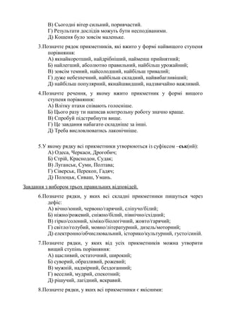 В) Сьогодні вітер сильний, поривчастий.
Г) Результати дослідів можуть бути несподіваними.
Д) Кошеня було зовсім маленьке.
3.Позначте рядок прикметників, які вжито у формі найвищого ступеня
порівняння:
А) якнайкоротший, найдрібніший, найменш прийнятний;
Б) найлегший, абсолютно правильний, найбільш урожайний;
В) зовсім темний, найсолодший, найбільш тривалий;
Г) дуже небезпечний, найбільш складний, найвибагливіший;
Д) найбільш популярний, якнайшвидший, надзвичайно важливий.
4.Позначте речення, у якому вжито прикметник у формі вищого
ступеня порівняння:
А) Влітку птахи співають голосніше.
Б) Цього разу ти написав контрольну роботу значно краще.
В) Спробуй підстрибнути вище.
Г) Це завдання набагато складніше за інші.
Д) Треба висловлюватись лаконічніше.
5.У якому рядку всі прикметники утворюються із суфіксом –ськ(ий):
А) Одеса, Черкаси, Дрогобич;
Б) Стрій, Краснодон, Судак;
В) Луганськ, Суми, Полтава;
Г) Сіверськ, Перекоп, Гадяч;
Д) Полоцьк, Сиваш, Умань.
Завдання з вибором трьох правильних відповідей.
6.Позначте рядки, у яких всі складні прикметники пишуться через
дефіс:
А) вічно/юний, червоно/гарячий, сліпучо/білий;
Б) ніжно/рожевий, сніжно/білий, північно/східний;
В) гірко/солоний, хіміко/біологічний, жовто/гарячий;
Г) світло/голубий, мовно/літературний, дизель/моторний;
Д) електронно/обчислювальний, історико/культурний, густо/синій.
7.Позначте рядки, у яких від усіх прикметників можна утворити
вищий ступінь порівняння:
А) щасливий, остаточний, широкий;
Б) суворий, образливий, рожевий;
В) мужній, надмірний, бездоганний;
Г) веселий, мудрий, спекотний;
Д) рішучий, лагідний, яскравий.
8.Позначте рядки, у яких всі прикметники є якісними:
 