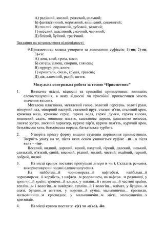А) радісний, кислий, рожевий, сильний;
Б) фантастичний, морозяний, вишневий, соковитий;
В) гнилий, справжній, дубовий, золотий;
Г) веселий, щасливий, смачний, чарівний;
Д) блідий, буйний, трагічний.
Завдання на встановлення відповідності
9.Прикметники можна утворити за допомогою суфіксів: 1)-ов; 2)-ев;
3)-єв:
А) дощ, клей, гроза, клен;
Б) ситець, плющ, спориш, глянець;
В) пурпур, річ, ключ;
Г) кришталь, емаль, груша, травень;
Д) дія, алюміній, радій, життя.
Модульна контрольна робота за темою “Прикметник”
1. Визначте якісні, відносні та присвійні прикметники; випишіть
словосполучення, в яких відносні чи присвійні прикметники мають
значення якісних.
Металева пластинка, металевий голос, золотий перстень, золоті руки,
мінорний лад, мінорний настрій, сталевий прут, сталеві м'язи, сталевий крок,
крижана вода, крижане серце, гаряча вода, гарячі думки, гаряча голова,
вишневий садок, вишневе плаття, каштанове дерево, каштанове волосся,
лисяче хутро, лисячий характер, куряче пір’я, куряча пам'ять, курячий крок,
батьківська хата, батьківська порада, батьківська турбота.
2. Утворіть просту форму вищого ступенів порівняння прикметників.
Зверніть увагу на те, після яких основ уживається суфікс –ш-, а після
яких – -іш-.
Веселий, видний, дорогий, ясний, пахучий, гіркий, далекий, низький,
слизький, в’язкий, синій, високий, рідний, милий, чистий, охайний, гарний,
добрий, милий.
3. На місці крапок поставте пропущені літери и чи і. Складіть речення,
використовуючи подані словосполучення.
На найбільш...й чорноморськ...й нафтобазі, найбільш...й
чорноморськ...й корабель, з нафтов...м родовищем, на нафтов...м родовищі, у
тропічн...й країні, тропічн...й клімат, у тепліш...й і вологіш...й частині країни,
тепліш...м і вологіш...м повітрям, тепліш...й і вологіш... клімат, у буденн...м
одязі, буденн...м життям, у порожн...й сумці, мальовничіш... краєвиди,
мальовничіш...м краєвидом, у мальовничіш...м місті, мальовничіш...х
краєвидів.
4. На місці крапок поставте -е(є) чи -о(ьо), -йо.
 