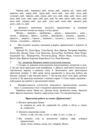 Оранж...вий, вермішел...вий, кизил...вий, коричн...ий, замш...вий,
марганц...вий, марш...вий, груш...вий, вогн...вий, деш...вий, ситц...вий,
гутаперч...вий, черепах...вий, свинц...вий, вол...вий, перц...вий, чесуч...вий,
песц...вий, алич...вий, парч...вий, раді...вий, бо...вий, квітн...вий, емал...вий,
овоч...вий, шагрен...вий, нул...вий, плеч...вий, ясен...вий, промен...вий,
ключ...вий, га...вий.
5. Допишіть закінчення, розділіть прикметники за кінцевим
приголосним основи на тверду і м’яку групи.
Вечірн..., тривожн..., прибережн..., дружн..., навколишн..., денн...,
західн..., природн..., братн..., художн..., придорожн..., домашн..., дорожн...,
присутн..., дворічн..., городн..., пшеничн..., тепличн..., достатн..., тодішн...,
сінешн..., поздовжн..., трикутн... .
6. Від поданих власних іменників утворіть прикметники і поясніть їх
правопис.
Кривий Ріг, Кзил-Орда, Улан-Батор, Біла Церква, Нагірний Карабах,
Копет-Даг, Великі Луки, Гола Пристань, Коста-Ріка, Ла-Манш, Нове Озеро,
південний Буг, Йошкар-Ола, Ростов-на-Дону, Жовті Води, Сіхоте-Алінь,
Волго-Дон, Верхня Хортиця, Кара-Богаз-Гол, Нова Каховка.
7. Ти – редактор. Виправте мовно-стилістичні помилки.
1. Сатира, за деякими нечисленними виключеннями, потрапляє в ціль.
2. До нас часто приходять нові новобранці. 3. Дбають, щоб овочі надходили в
торговельну мережу в свіжому стані. 4. Допоможіть мені приготувати
ефективну вечерю. 5. Цей папір трохи синюватий. 6. Будь-яку роботу він
виконує швидко і при високій якості. 7. На вулиці було чути крик дитячих
голосів. 8. Ці приклади надійніші і міцніші старих. 9. Саме перше завдання –
побудувати цю греблю у призначений термін.
8. Використовуючи стилістичні можливості прикметників, складіть
текст у художньому стилі з поданими граматичними основами.
Прийшла весна. Ожив сад. Дихнув вітер. Засміялось сонце. Заясніло
небо. Зраділа вишенька. Зацвіте, нареченою стане. Усі милуватимуться.
Практична робота за темою „Прикметник”
1. Вставте пропущені букви:
ві...творити, ві...дати, бе...страшний, бе...зубий, о...бігти, о...терти,
ві...дзеркалює.
2. Запишіть іншомовні слова:
Антен...а, еф...ект, ван...а, віл...а, трас...а, нет...о, ман...а.
3. Від поданих слів за допомогою суфікса –ськ– утворіть
прикметники:
люди, гігант, коваль, козак, чех, товариш, Волга.
 