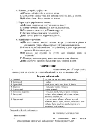 4. Вставте, де треба, суфікс –н-:
А) Студен...ий вітер б’є в холодні вікна.
Б) Сріблястий місяць тихо лив чарівне світло на сон...у землю.
В) Огні незлічен...і спускались на землю.
5. Перекладіть українською мовою:
А) Деревья сливались в одну сплошную массу.
Б) Перед террасой красовалась небольшая клумба.
В) Мадонна – это мать с ребёнком на руках.
Г) Группа бойцов занимала тут оборону.
Д) Он мечтал работать корреспондентом.
6. Відредагуйте речення:
А) На святкування ювілею школи, котре розпочалося рівно в
сімнадцять годин, зібралося багато бувших випускників.
Б) Колеги по роботі привітали Ольгу Іванівну з днем народження і
вручили їй вітальну адресу.
В) Я рахую, що екзамен по історії мені вдасться здати на
“відмінно”.
Г) Привернувши мою увагу книга виявилася дуже цікавою.
Д) На слідуючій неділі по телевізору буде цікавий фільм.
ЗАЙМЕННИК
- частина мови, яка об’єднує слова,
що вказують на предмети, ознаки або кількість, але не називають їх.
Розряди займенників
1. Особові – я, ми, ти, ви, він, вона, воно, вони;
2. Зворотний – себе;
3. Присвійні – мій, наш, твій, ваш, його, її, їхній;
4. Вказівні – той, цей, такий, стільки;
5. Означальні – весь, всякий;
6. Питально-відносні – хто, що, який, чий, котрий, скільки;
7. Заперечні – ніхто, ніщо, ніякий, ніскільки, аніхто,
аніякий, аніскільки;
8. Неозначені – дехто, дещо, абихто, абищо, деякий,
абиякий, хтось, щось, якийсь, скількись, хто-
небудь, будь-що, будь-який, хтозна-хто,
казна-що, невідь-кому.
Подумайте і дайте відповідь:
- як утворюються заперечні
займенники?
- за допомогою яких часток
утворюються неозначені займенники? Як вони пишуться?
 