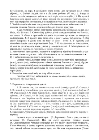 Батьківщина, як зоря. І дослідним стала полем для трудящих вс...х країн
(Криж.). 4. Спитай людей, що в т...бе дома роблять (Н. те.). 5. Вчора ж
дівчата до сліз зворушили, квітом м...не і поріг заклечали (Біл.), 6. На протязі
багатьох віків кращі уми вс...єї землі мріяли про виховання такої людини, у
якої все прекрасне: і поведінка, і її внутрішній стан, і її помисли та бажання.
2. Замініть виділені слова заперечними або неозначеними займенниками і
спишіть речення. Змініть, де це потрібно, рід і число присудка.
1. До старенької бабусі обов'язково кожний день забігала або Галя, або
Надя, або Тамара. 2. Самостійну роботу дітей завжди перевіряв то батько,
то мати. 3. Один з присутніх глядачів подякував артистам за акторську
майстерність. 4. Я прошу дати мені одну з книг з вашої бібліотеки. 5. Від
свого товариша я давно вже не маю ні одної вісті. 6. У густому лісі
непомітно зовсім ознак партизанської бази. 7. Ні колгоспники, ні інтелігенція,
ні учні не відмовились взяти участь у лісонасадженні. 8. Мандрівників не
страшили ні морози, ні снігопади, ні важкі переходи.
3. Займенники, що в дужках, поставте в потрібному відмінку і випишіть у дві
колонки словосполучення: 1) із займенниками, що не мають початкового н;
2) із займенниками, що мають початкове н.
Спитав у (він), передав через (вони), глянув (вона) у вічі, прийшла до
(вона), перед (він), люблю (вони), сміявся з (вони), бачилась із (вона), збудив
(вона), згадав про (він), надіявся на (вони), допоможу (вона), в'ється над
(воно), зв'язок з (вони), усміхнувся до (він), звільнили (воно), переказала
через (вона).
4. Напишіть невеликий твір на тему «Наш садок».
Використайте такі займенники: до нього, в ньому, біля нього, в його,
про нього, про його та ін.
5. Перепишіть, розкриваючи дужки.
1. Я славлю тих, хто множить славу землі (своя) у труді. (В. Сосюра.)
2. В єдиний звук мільйони струн народних злиті – у (ця) пшениці, в (це) житі!
(М. Рильський.) 3. О краю рідний мій!.. Твою красу ні з (що), ні з (що) я не
зрівняю. (В. Сосюра.) 4. В (моє) серці навіки сині очі твої. (В. Сосюра.) 5.
Вклонися, моя Україно, (цей) людям величним і скромним, що в назвах
фронтів титанічних пронесли наймення (твій). (М. Бажан.) 6. За (всі) скажу,
за (всі) переболію. (П. Тичина.) 7. Єсть (такий) у світі речі, від (який) душа
сія. (Я. Тичина). 8. (Та) ночі на кордони (своя) рідної землі матроські вийшли
батальйони, в порти вернулись кораблі. (М. Нагнибіда.)
6. Перекладіть українською мовою. Знайдіть займенники і визначте їх роль у
виразах.
Человек через слово всемогущ… (Г. Державин). Речь – река, а язык ее
источник (Г. Сковорода). Нет на свете средства сильнее слова
(К. Станиславский). Человек познается по его языку (Восточная мудрость).
Самое большое и самое дорогое достояние каждого народа – это его язык,
этот живой тайник человеческого духа, его богатая сокровищница (Панас
 