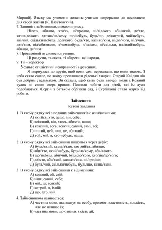 Мирний). Языку мы учимся и должны учиться непрерывно до последнего
дня своей жизни (К. Паустовский).
7. Запишіть займенники,знімаючи риску.
Ні/хто, аби/що, хто/сь, ні/про/що, ні/від/кого, аби/який, де/хто,
казна/до/кого, хтозна/на/кому, що/небудь, будь/що, де/котрий, чий/небудь,
ані/чий, скільки/небудь, де/в/кого, будь/хто, казна/з/ким, ні/до/чого, ні/з/чим,
де/з/ким, від/аби/якого, з/чим/небудь, з/де/ким, ні/скільки, на/який/небудь,
аби/що, де/чим.
8. Провідміняйте словосполучення.
Ці роздуми, та скеля, ті обереги, всі народи.
9. Ти – коректор
Усуньте стилістичні невправності в реченнях.
Я звернулась до друзів, щоб вони самі переказали, що вони знають. З
неба сяяло сонце, по якому пропливали ріденькі хмарки. Старий Кайдаш він
був добрим стельмахом. Ви сказала, щоб квіти були ввечері политі. Кожний
кулик до свого озера привик. Пошили чоботи для дітей, які їм дуже
подобаються. Сергій з батьком обрізали сад, і Сергійкові стало жарко від
роботи.
Займенник
Тестові завдання
1. В якому рядку всі з поданих займенників є означальними:
А) якийсь, хто, дещо, ми, себе;
Б) всілякий, він, хтось, абихто, вони;
В) кожний, весь, всякий, самий, самі, всі;
Г) інший, цей, наш, це, абиякий;
Д) той, мій, я, хто-небудь, наша.
2. В якому рядку всі займенники пишуться через дефіс:
А) будь/який, казна/з/ким, котрий/сь, аби/що;
Б) аби/хто, який/небудь, будь/на/кому, аби/в/кого;
В) що/небудь, аби/чий, будь/до/кого, хто/зна/до/кого;
Г) де/хто, аби/який, казна/з/ким, ні/про/що;
Д) будь/чий, скільки/небудь, будь/що, казна/який.
3. В якому рядку всі займенники є відносними:
А) кожний, ой, свій;
Б) наш, самий, себе;
В) мій, ці, всякий;
Г) котрий, я, їхній;
Д) що, хто, чий.
4. Займенником називається:
А) частина мови, яка вказує на особу, предмет, властивість, кількість,
але не називає їх;
Б) частина мови, що означає якість дії;
 