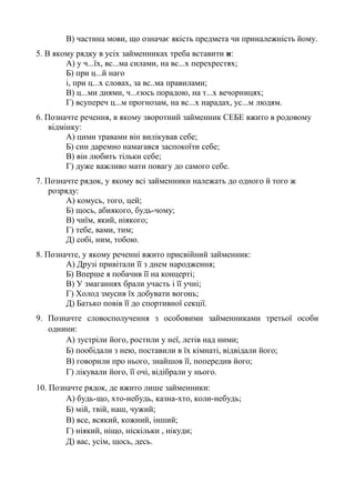 В) частина мови, що означає якість предмета чи приналежність йому.
5. В якому рядку в усіх займенниках треба вставити и:
А) у ч...їх, вс...ма силами, на вс...х перехрестях;
Б) при ц...й наго
і, при ц...х словах, за вс..ма правилами;
В) ц...ми днями, ч...єюсь порадою, на т...х вечорницях;
Г) всупереч ц...м прогнозам, на вс...х нарадах, ус...м людям.
6. Позначте речення, в якому зворотний займенник СЕБЕ вжито в родовому
відмінку:
А) цими травами він вилікував себе;
Б) син даремно намагався заспокоїти себе;
В) він любить тільки себе;
Г) дуже важливо мати повагу до самого себе.
7. Позначте рядок, у якому всі займенники належать до одного й того ж
розряду:
А) комусь, того, цей;
Б) щось, абиякого, будь-чому;
В) чиїм, який, ніякого;
Г) тебе, вами, тим;
Д) собі, ним, тобою.
8. Позначте, у якому реченні вжито присвійний займенник:
А) Друзі привітали її з днем народження;
Б) Вперше я побачив її на концерті;
В) У змаганнях брали участь і її учні;
Г) Холод змусив їх добувати вогонь;
Д) Батько повів її до спортивної секції.
9. Позначте словосполучення з особовими займенниками третьої особи
однини:
А) зустріли його, ростили у неї, летів над ними;
Б) пообідали з нею, поставили в їх кімнаті, відвідали його;
В) говорили про нього, знайшов її, попередив його;
Г) лікували його, її очі, відібрали у нього.
10. Позначте рядок, де вжито лише займенники:
А) будь-що, хто-небудь, казна-хто, коли-небудь;
Б) мій, твій, наш, чужий;
В) все, всякий, кожний, інший;
Г) ніякий, ніщо, ніскільки , нікуди;
Д) вас, усім, щось, десь.
 