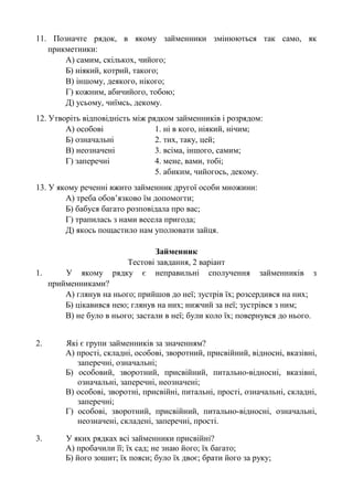 11. Позначте рядок, в якому займенники змінюються так само, як
прикметники:
А) самим, скількох, чийого;
Б) ніякий, котрий, такого;
В) іншому, деякого, нікого;
Г) кожним, абичийого, тобою;
Д) усьому, чиїмсь, декому.
12. Утворіть відповідність між рядком займенників і розрядом:
А) особові 1. ні в кого, ніякий, нічим;
Б) означальні 2. тих, таку, цей;
В) неозначені 3. всіма, іншого, самим;
Г) заперечні 4. мене, вами, тобі;
5. абиким, чийогось, декому.
13. У якому реченні вжито займенник другої особи множини:
А) треба обов’язково їм допомогти;
Б) бабуся багато розповідала про вас;
Г) трапилась з нами весела пригода;
Д) якось пощастило нам уполювати зайця.
Займенник
Тестові завдання, 2 варіант
1. У якому рядку є неправильні сполучення займенників з
прийменниками?
А) глянув на нього; прийшов до неї; зустрів їх; розсердився на них;
Б) цікавився нею; глянув на них; нижчий за неї; зустрівся з ним;
В) не було в нього; застали в неї; були коло їх; повернувся до нього.
2. Які є групи займенників за значенням?
А) прості, складні, особові, зворотний, присвійний, відносні, вказівні,
заперечні, означальні;
Б) особовий, зворотний, присвійний, питально-відносні, вказівні,
означальні, заперечні, неозначені;
В) особові, зворотні, присвійні, питальні, прості, означальні, складні,
заперечні;
Г) особові, зворотний, присвійний, питально-відносні, означальні,
неозначені, складені, заперечні, прості.
3. У яких рядках всі займенники присвійні?
А) пробачили її; їх сад; не знаю його; їх багато;
Б) його зошит; їх пояси; було їх двоє; брати його за руку;
 