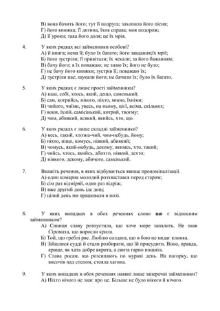 В) вона бачить його; тут її подруга; захопила його пісня;
Г) його книжка; її дитина, їхня справа; моя подорож;
Д) її уроки; така його доля; це їх мрія.
4. У яких рядках всі займенники особові?
А) її книга; нема її; було їх багато; його завдання;їх мрії;
Б) його зустріли; її привітали; їх чекали; за його бажанням;
В) бачу його; я їх поважаю; не знаю їх; його не було;
Г) не бачу його книжки; зустрів її; поважаю їх;
Д) зустріли нас; шукали його; не бачили їх; було їх багато.
5. У яких рядках є лише прості займенники?
А) наш, собі, хтось, який, дещо, саменький;
Б) сам, котрийсь, нікого, ніхто, мною, їхніми;
В) чийого, чиїми, увесь, на ньому, цієї, всіма, скількох;
Г) вони, їхній, самісінький, котрий, твоєму;
Д) чим, абиякий, всякий, якийсь, хто, що.
6. У яких рядках є лише складні займенники?
А) весь, такий, хтозна-чий, чим-небудь, йому;
Б) ніхто, ніщо, комусь, ніякий, абиякий;
В) чомусь, який-небудь, декому, якимсь, хто, такий;
Г) чийсь, хтось, якийсь, абихто, ніякий, дехто;
Д) ніякого, декому, абичого, саменький.
7. Вкажіть речення, в яких відбувається явище прономіналізації.
А) один комарик молодий розхвастався перед старим;
Б) сім раз відміряй, один раз відріж;
В) вже другий день іде дощ;
Г) цілий день ми працювали в полі.
8. У яких випадках в обох реченнях слово що є відносним
займенником?
А) Синиця славу розпустила, що хоче море запалить. Не знав
Сіромаха, що виросли крила.
Б) Той, що греблі рве. Люблю солдата, що в бою не кидає клинка.
В) Зійшлися судді й стали розбирати, що їй присудити. Воно, правда,
краще, як хата добре вкрита, а свита гарно пошита.
Г) Слава росам, що розсипають по мураві день. На пагорку, що
височів над степом, стояла хатина.
9. У яких випадках в обох реченнях наявні лише заперечні займенники?
А) Ніхто нічого не знає про це. Більше не було нікого й нічого.
 