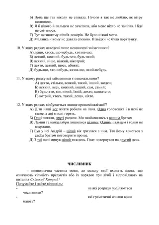 Б) Вона ще так ніколи не співала. Нічого я так не люблю, як вітру
весняного.
В) Я б нікого й пальцем не зачепила, аби мене ніхто не зачіпав. Ніде
не світилося.
Г) Тут не знатиму нічиїх докорів. Не було ніякої мети.
Д) Маланка нікому не давала спокою. Нізвідки не було порятунку.
10. У яких рядках наведені лише неозначені займенники?
А) дещо, хтось, що-небудь, хтозна-що;
Б) деякий, кожний, будь-хто, будь-який;
В) всякий, ніщо, ніякий, нікотрий;
Г) дехто, деякий, щось, абиякі;
Д) будь-що, хто-небудь, казна-що, який-небудь.
11. У якому рядку всі займенники є означальними?
А) дехто, стільки, всякий, такий, інший, жоден;
Б) всякий, весь, кожний, інший, сам, самий;
В) будь-хто, він, нічий, їхній, дехто, казна-хто;
Г) котрий, хтось, такий, дещо, ніхто.
12. У яких рядках відбувається явище прономіналізації?
А) Діти наші все життя робили на пана. Одна головешка і в печі не
гасне, а дві в полі горять.
Б) Одні питали, другі радили. Ми знайомились з вашим братом.
В) Лампи та канделябри лишилися цілими. Одним пальцем і голки не
вдержиш.
Г) Був у неї Андрій – цілий вік гризлася з ним. Так йому хочеться з
своїм братом поговорити про це.
Д) З тої ночі минув цілий тиждень. Гнат повернувся на другий день.
ЧИСЛІВНИК
– повнозначна частина мови, до складу якої входять слова, що
означають кількість предметів або їх порядок при лічбі і відповідають на
питання Скільки? Котрий?
Подумайте і дайте відповідь:
- на які розряди поділяються
числівники?
- які граматичні ознаки вони
мають?
 