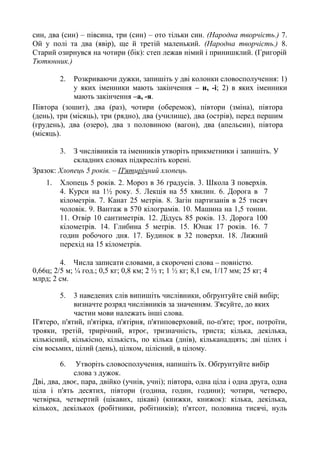 син, два (син) – півсина, три (син) – ото тільки син. (Народна творчість.) 7.
Ой у полі та два (явір), ще й третій маленький. (Народна творчість.) 8.
Старий озирнувся на чотири (бік): степ лежав німий і принишклий. (Григорій
Тютюнник.)
2. Розкриваючи дужки, запишіть у дві колонки словосполучення: 1)
у яких іменники мають закінчення – и, -і; 2) в яких іменники
мають закінчення –а, -я.
Півтора (зошит), два (раз), чотири (оберемок), півтори (зміна), півтора
(день), три (місяць), три (рядно), два (училище), два (острів), перед першим
(грудень), два (озеро), два з половиною (вагон), два (апельсин), півтора
(місяць).
3. З числівників та іменників утворіть прикметники і запишіть. У
складних словах підкресліть корені.
Зразок: Хлопець 5 років. – П'ятирічний хлопець.
1. Хлопець 5 років. 2. Мороз в 36 градусів. 3. Школа З поверхів.
4. Курси на 1½ року. 5. Лекція на 55 хвилин. 6. Дорога в 7
кілометрів. 7. Канат 25 метрів. 8. Загін партизанів в 25 тисяч
чоловік. 9. Вантаж в 570 кілограмів. 10. Машина на 1,5 тонни.
11. Отвір 10 сантиметрів. 12. Дідусь 85 років. 13. Дорога 100
кілометрів. 14. Глибина 5 метрів. 15. Юнак 17 років. 16. 7
годин робочого дня. 17. Будинок в 32 поверхи. 18. Лижний
перехід на 15 кілометрів.
4. Числа записати словами, а скорочені слова – повністю.
0,66ц; 2/5 м; ¼ год.; 0,5 кг; 0,8 км; 2 ½ т; 1 ½ кг; 8,1 см, 1/17 мм; 25 кг; 4
млрд; 2 см.
5. 3 наведених слів випишіть числівники, обґрунтуйте свій вибір;
визначте розряд числівників за значенням. З'ясуйте, до яких
частин мови належать інші слова.
П'ятеро, п'ятий, п'ятірка, п'ятірня, п'ятиповерховий, по-п'яте; троє, потроїти,
трояки, третій, трирічний, втроє, тризначність, триста; кілька, декілька,
кількісний, кількісно, кількість, по кілька (днів), кільканадцять; дві цілих і
сім восьмих, цілий (день), цілком, цілісний, в цілому.
6. Утворіть словосполучення, напишіть їх. Обґрунтуйте вибір
слова з дужок.
Дві, два, двоє, пара, двійко (учнів, учні); півтора, одна ціла і одна друга, одна
ціла і п'ять десятих, півтори (година, годин, години); чотири, четверо,
четвірка, четвертий (цікавих, цікаві) (книжки, книжок): кілька, декілька,
кількох, декількох (робітники, робітників); п'ятсот, половина тисячі, нуль
 