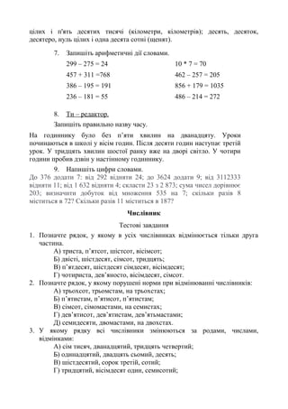 цілих і п'ять десятих тисячі (кілометри, кілометрів); десять, десяток,
десятеро, нуль цілих і одна десята сотні (щенят).
7. Запишіть арифметичні дії словами.
299 – 275 = 24 10 * 7 = 70
457 + 311 =768 462 – 257 = 205
386 – 195 = 191 856 + 179 = 1035
236 – 181 = 55 486 – 214 = 272
8. Ти – редактор.
Запишіть правильно назву часу.
На годиннику було без п’яти хвилин на дванадцяту. Уроки
починаються в школі у вісім годин. Після десяти годин наступає третій
урок. У тридцять хвилин шостої ранку вже на дворі світло. У чотири
години пробив дзвін у настінному годиннику.
9. Напишіть цифри словами.
До 376 додати 7: від 292 відняти 24; до 3624 додати 9; від 3112333
відняти 11; від 1 632 відняти 4; скласти 23 з 2 873; сума чисел дорівнює
203; визначити добуток від множення 535 на 7; скільки разів 8
міститься в 72? Скільки разів 11 міститься в 187?
Числівник
Тестові завдання
1. Позначте рядок, у якому в усіх числівниках відмінюється тільки друга
частина.
А) триста, п’ятсот, шістсот, вісімсот;
Б) двісті, шістдесят, сімсот, тридцять;
В) п’ятдесят, шістдесят сімдесят, вісімдесят;
Г) чотириста, дев’яносто, вісімдесят, сімсот.
2. Позначте рядок, у якому порушені норми при відмінюванні числівників:
А) трьохсот, трьомстам, на трьохстах;
Б) п’ятистам, п’ятисот, п’ятистам;
В) сімсот, сімомастами, на семистах;
Г) дев’ятисот, дев’ятистам, дев’ятьмастами;
Д) семидесяти, двомастами, на двохстах.
3. У якому рядку всі числівники змінюються за родами, числами,
відмінками:
А) сім тисяч, дванадцятий, тридцять четвертий;
Б) одинадцятий, двадцять сьомий, десять;
В) шістдесятий, сорок третій, сотий;
Г) тридцятий, вісімдесят один, семисотий;
 