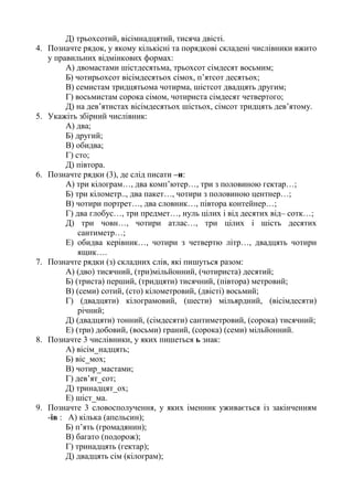 Д) трьохсотий, вісімнадцятий, тисяча двісті.
4. Позначте рядок, у якому кількісні та порядкові складені числівники вжито
у правильних відмінкових формах:
А) двомастами шістдесятьма, трьохсот сімдесят восьмим;
Б) чотирьохсот вісімдесятьох сімох, п’ятсот десятьох;
В) семистам тридцятьома чотирма, шістсот двадцять другим;
Г) восьмистам сорока сімом, чотириста сімдесят четвертого;
Д) на дев’ятистах вісімдесятьох шістьох, сімсот тридцять дев’ятому.
5. Укажіть збірний числівник:
А) два;
Б) другий;
В) обидва;
Г) сто;
Д) півтора.
6. Позначте рядки (3), де слід писати –и:
А) три кілограм…, два комп’ютер…, три з половиною гектар…;
Б) три кілометр.., два пакет…, чотири з половиною центнер…;
В) чотири портрет…, два словник…, півтора контейнер…;
Г) два глобус…, три предмет…, нуль цілих і від десятих від– сотк…;
Д) три човн…, чотири атлас…, три цілих і шість десятих
сантиметр…;
Е) обидва керівник…, чотири з четвертю літр…, двадцять чотири
ящик….
7. Позначте рядки (з) складних слів, які пишуться разом:
А) (дво) тисячний, (три)мільйонний, (чотириста) десятий;
Б) (триста) перший, (тридцяти) тисячний, (півтора) метровий;
В) (семи) сотий, (сто) кілометровий, (двісті) восьмий;
Г) (двадцяти) кілограмовий, (шести) мільярдний, (вісімдесяти)
річний;
Д) (двадцяти) тонний, (сімдесяти) сантиметровий, (сорока) тисячний;
Е) (три) добовий, (восьми) граний, (сорока) (семи) мільйонний.
8. Позначте 3 числівники, у яких пишеться ь знак:
А) вісім_надцять;
Б) віс_мох;
В) чотир_мастами;
Г) дев’ят_сот;
Д) тринадцят_ох;
Е) шіст_ма.
9. Позначте 3 словосполучення, у яких іменник уживається із закінченням
-ів : А) кілька (апельсин);
Б) п’ять (громадянин);
В) багато (подорож);
Г) тринадцять (гектар);
Д) двадцять сім (кілограм);
 