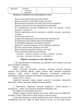 розігріти вигуків:
стукнути,
каркнути
Питання і завдання для самоконтролю знань
– Яка частина мови називається дієсловом?
– Назвіть постійні і непостійні ознаки дієслова?
– Як визначити дієвідміну дієслова? Для чого це потрібно?
– Наведіть приклади дієслів перехідних/неперехідних.
– Як утворюються дієслова майбутнього часу від дієслів: бігати,
плавати, змагатися?
– Назвіть закінчення дієслів наказового способу читати, малювати,
співати.
– Хто більше запам’ятав:
а) прикладів чергування приголосних при зміні дієслів?
б) прикладів зміни коренів при дієвідмінюванні?
– У якій формі вживають безособові дієслова?
– Перелічте способи творення дієслів. Наведіть приклади.
– Від яких частин мови творяться дієслова?
– Яку синтаксичну функцію виконує дієслово?
– Чому закінчення пишуться по-різному:
свистиш – свищеш, ростиш – ростеш, хропиш – хропеш,
волочиш – волочеш, стелеться – стелиться.
Вправи і завдання до теми «Дієслово»
1. До прикметників та іменників, що означають дію, доберіть дієслова
цього ж кореня і запишіть.
Зразок: сівба – сіяти.
Сівба, молотьба, косовиця, писання, читання, ходіння, бігання,
сидіння, спів, розмова, брязкіт, скрип, лемент, зойк, бідкання, бурчання,
творіння, гомін, аналіз, садіння, збирання, доглядання, сперечання,
шанування, лежання, купання, відпочинок, застереження, прохання;
зразок: білий – біліти;
червоний, високий, сивий, радий, жовтий, оглушений, привітний,
рухливий, чорний, молодий, добрий, поганий, рівний.
2. Перепишіть. Перехідні дієслова підкресліть однією рискою, а
неперехідні – двома. Усно поясніть правопис виділених слів.
Як добре, що в Петербурзі білі ночі.
Хлопці, зморені денною працею, ще сплять. Зовсім тихо на хазяйській
половині. Тільки Тарас ніяк не може заснути в своєму кутку.
У крихітне віконце на горище пробивається світло. Видно, як удень. Це
петербурзька біла ніч. Тарас не може заснути. Та він і не хоче зараз спати.
 