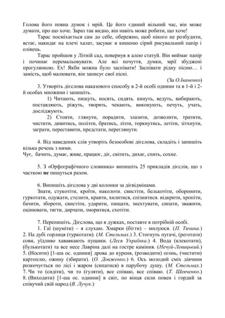 Голова його повна думок і мрій. Це його єдиний вільний час, він може
думати, про що хоче. Зараз так видно, він навіть може робити, що хоче!
Тарас посміхається сам до себе, обережно, щоб нікого не розбудити,
встає, накидає на плечі халат, засуває в кишеню сірий рисувальний папір і
олівець.
Тарас пройшов у Літній сад, повернув в алею статуй. Він виймає папір
і починає перемальовувати. Але всі почуття, думки, мрії збуджені
прогулянкою. Ех! Якби можна було заспівати! Заспівати рідну пісню… і
замість, щоб малювати, він записує свої пісні.
(За О.Іваненко)
3. Утворіть дієслова наказового способу в 2-й особі однини та в 1-й і 2-
й особах множини і запишіть.
1) Читають, пишуть, носять, сидять. кинуть, ведуть, вибирають,
поставляють, ріжуть, творять, чекають, виконують, печуть, учать,
досліджують.
2) Стояти, глянути, порадити, злазити, дозволити, тратити,
чистити, дивитись, полізти, братись, лізти, торкнутись, летіти, зітхнути,
заграти, переставити, предстати, переглянути.
4. Від наведених слів утворіть безособові дієслова, складіть і запишіть
кілька речень з ними.
Чує, бачить, думає, живе, працює, діє, світить, дихає, спить, сохне.
5. З «Орфографічного словника» випишіть 25 прикладів дієслів, що з
часткою не пишуться разом.
6. Випишіть дієслова у дві колонки за дієвідмінами.
Знати, стукотіти, кроїти, наколоти. свистіти, белькотіти, оборонити,
гуркотати, одужати, стелити, краяти, хилитися, спізнитися. відкрити, хропіти,
бачити, збороти, свистіти, ударити, пищати, знехтувати, сипати, зважити,
оцінювати, тягти, дирчати, зморитися, схотіти.
7. Перепишіть. Дієслова, що в дужках, поставте в потрібній особі.
1. Гаї (шуміти) – я слухаю. Хмарки (бігти) – милуюся. (П. Тичина.)
2. На дубі горлиця (туркотати). (М. Стельмах.) 3. Стогнуть пугачі, (реготати)
сови, уїдливо хававкають пущики. (Леся Українка.) 4. Вода (клекотати),
(булькотати) та все несе Лавріна далі на гостре каміння. (Нечуй-Левицький.)
5. (Носити) [1-ша ос. однини] дрова до куреня, (розводити) огонь, (чистити)
картоплю, ожину (збирати). (О. Довженко.) 6. Ось молодий сміх дівчини
розкочується по лісі і жаром (сипатися) в парубочу душу. (М. Стельмах.)
7. Чи то (сидіти), чи то (гуляти), все співаю, все співаю. (Т. Шевченко.)
8. (Виходити) [1-ша ос. однини] в світ, по вінця сили повен і гордий за
співучий свій народ (В. Лучук.)
 