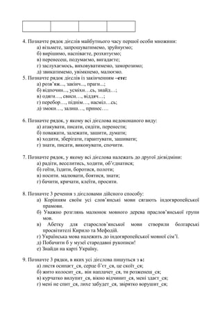 4. Позначте рядок дієслів майбутнього часу першої особи множини:
а) візьмете, запрошуватимемо, зруйнуємо;
б) вирішимо, наспіваєте, розхитуємо;
в) перенесеш, подумаємо, вигадаєте;
г) заслухаємось, виховуватимемо, заморозимо;
д) звикатимемо, увімкнемо, малюємо.
5. Позначте рядок дієслів із закінченням –ете:
а) розв’яж..., закінч..., прагн...;
б) відпочин..., усміхн…сь, знайд…;
в) одягн…, свисн…, віддяч…;
г) перебор…, піднім…, насміл…сь;
д) змокн…, залиш…, принес….
6. Позначте рядок, у якому всі дієслова недоконаного виду:
а) атакувати, писати, сидіти, перенести;
б) поважати, залежати, зашити, думати;
в) ходити, зберігати, гарантувати, зашивати;
г) знати, писати, виконувати, спочити.
7. Позначте рядок, у якому всі дієслова належать до другої дієвідміни:
а) радіти, веселитись, ходити, об’єднатися;
б) гоїти, їздити, боротися, полоти;
в) носити. малювати, боятися, знати;
г) бачити, кричати, клеїти, просити.
8. Позначте 3 речення з дієсловами дійсного способу:
а) Корінням своїм усі слов’янські мови сягають індоєвропейської
прамови.
б) Уважно розглянь малюнок мовного дерева праслов’янської групи
мов.
в) Абетку для старослов’янської мови створили болгарські
просвітителі Кирило та Мефодій.
г) Українська мова належить до індоєвропейської мовної сім’ї.
д) Побачити б у музеї стародавні рукописи!
е) Знайди на карті Україну.
9. Позначте 3 рядки, в яких усі дієслова пишуться з ь:
а) листя осипаєт_ся, серце б’єт_ся, це скоїт_ся;
б) жито колосит_ся,. він наплачет_ся, ти розженеш_ся;
в) курчатко вилупит_ся, вікно відчинит_ся, мені здаєт_ся;
г) мені не спит_ся, лихе забудет_ся, звірятко ворушит_ся;
 