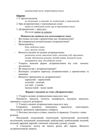ненаписаний лист, непрочитана книга.
Окремо:
1. Є протиставлення:
не позичений. а власний; не освітлений, а затемнений.
2. При дієприкметнику є пояснювальне слово:
ніким не написаний лист; ще не прочитана книга.
3. Дієприкметник = присудок:
На полях трава не кошена.
Питання та завдання для самоконтролю знань
– Які ознаки дієслова і прикметника має дієприкметник?
– Як утворюються активні/пасивні дієприкметники?
– Провідміняйте:
біла, побілена хата,
сухе, висохле листя.
– Визначте активні чи пасивні дієприкметники:
розпечена земля, втомлене небо, спечений хліб, тремтяче
листя, підхоплена шлюпка, политі квіти, блукаючі вогні,
невмираюча сила, досліджена земля.
– Утворіть можливі форми дієприкметників від слів: читати,
прочитати.
– Як пишеться не з дієприкметниками?
– Відтворіть алгоритм переходу дієприкметників у прикметники та
іменники.
– Визначте: прикметник чи дієприкметник?
скрипучий – скриплячий;
летючий – летячий;
уче΄ний – у΄чений,
несказа΄нний – неска΄заний.
Вправи і завдання до теми «Дієприкметник»
1. Утворіть активні дієприкметники минулого часу:
Посвіжіти, тріснути, спітніти, пошерхнути, купувати, викосити,
завоювати, стиснути, розпороти.
2. Утворіть пасивні дієприкметники минулого часу.
Ігнорувати, залишати, ліквідувати, присунути, освітлювати,
обпалювати, зрошувати, вирощувати, створити.
3. Поставте наголоси в словах, поясніть їх правопис. Складіть з ними
речення.
Несказаний, несказанний; нескінчений, нескінченний; незлічений,
незліченний; неоцінений, неоціненний; невблаганий, невблаганний; печений,
печений; варений, варений; товчений, товчений; учений, учений.
4. Списуючи, частку не пишіть разом або окремо. Визначте
дієприкметникові звороти.
 