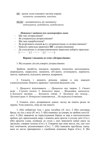 НЕ – разом: коли становить частину кореня:
нехтуючи, ненавидячи, неволячи.
НЕДО – половинчатість дії, неповноту:
недочуваючи, недоїдаючи, недобачаючи.
Питання і завдання для самоперевірки знань
– Що таке дієприслівник?
– Як утворюються дієприслівники?
– Що таке адвербіалізація?
– Як розрізняють кінцеві и, і у дієприкметниках та дієприслівниках?
– Наведіть приклади правопису НЕ з дієприслівниками.
– До схем речень із дієприслівниковими зворотами доберіть приклади:
[ , … .
], [... , , ….
], [… ,
].
Вправи і завдання до теми «Дієприслівник»
1. Від поданих дієслів утворіть дієприслівники:
Зробити, запобігти, зіпсувати, захворіти, зіткнутися, наголошувати,
нагромадити, накреслити, знецінити, об’єднати, оголошувати, перенести,
змогти, знайомити, підходити, вивчати, відкривати.
2. Складіть і запишіть речення, увівши в них наведені
словосполучення. Поясніть правопис і значення виділених слів.
1. Працюючі відпочивають … Працюючи над твором. 2. Стоячі
води … Слухати стоячи. 3. Затихаючі звуки … Віддалявся, затихаючи.
4. Блимаючі вогники … Блимаючи очима. 5. Тремтячи від холоду…
Тремтячі руки. 6. Нетерплячі помиляються… Не терплячи й хвилини.
3. Спишіть текст, розкриваючи дужки; частку не пишіть разом чи
окремо. Усно поясніть, чому ви так пишете.
1. (Не) поберігши тіла, і душу погубиш (Н. тв.). 2 (Не) спитавши
броду, не лізь у воду (Н. тв.). 3. (Не) взявшись до сокири, не зробиш хати (Н.
тв.). 4. (Не) зважаючи на переслідування борців за мир в капіталістичних
країнах, рух прихильників миру з кожним днем зростає в усьому світі (Газ.).
(Не) просячи слова, підійшов до стола і, (не) звертаючи ніякої уваги на
президію, говорив голосно (Ст.). 6. Говорячи про нове життя, він, сам того
(не) помічаючи, розхвилювався (Ст.). 7. (Не) навидячи крутійську вдачу,
вона не могла примиритися з ганебними вчинками Карпа (Ст.). 8. Він
 