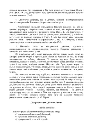 відповів поважно, (не) дивлячись у бік Ївги, однак відчував кожен її рух і
усміх (Ст.). 9. (Не) до оцінюючи його здібностей, Петро не доручив йому це
важливе завдання (Ст.).
4. Списуючи дієслова, що в дужках, замініть дієприслівниками;
поясніть творення їх. Визначте дієприслівникові звороти.
1. Стародавній грецький письменник Плутарх говорив, що хто не
працює, (прагнути) зберегти сили, схожий на того, хто вирішив мовчати,
(сподіватись) цим зміцнити і розвинути голос (Газ.). 2. Ми, (навчатись) у
школі, привчаємось до праці. Майже кожен учень, (заглядати) у майбутнє,
готує себе до трудової діяльності (Газ.). 3. Ми, (розуміти) своє завдання,
учимось жити і працювати по-справжньому (Газ.). 4. (Зітхнути), з ясена
упало підрізане осіннім холодком сузір’я листків (Ст.).
5. Напишіть текст як контрольний диктант, підкресліть
дієприкметникові та дієприслівникові звороти. Поясніть утворення і
правопис дієслівних форм у них.
По північному небу, гнані верховим вітром, мчали довгі, схожі на
химерні рибини хмари, й кругла діжа місяця то ховалася за них, то знову
викочувалася на небесну оболонь. Те місячне кружало було велике-
превелике, здавалося живим, велетенською мордою, котра дивиться й бачить,
думає і знає щось, невідоме людям. Місячне сяйво було зелене, ядуче, і в
ньому плавали кудись у безвість левади, високі осокори, сонні хати, а в них
пливли люди, самі не відаючи куди, навіки віддані на волю вищих, невідомих
їм сил.
На краю села на пласкому горбі, над схованою в очеретах та пожухлих
осоках річечкою стояла стара розсадиста, перекрита свіжою соломою хата з
новеньким дерев’яним півнем на димарі, вже закутана на зиму в загату з
просяної соломи, так що з чотирьох круглих шибок двох її вікон виднілося по
дві, й коли в них заглядав місяць, то бачив убоге хатнє начиння, дві шаблі та
дві рушниці на кілочку біля дверей, червоних павичів на білому комині й
рядок дитячих голівок – більших, менших, ще менших – на довгому
дерев’яному полу під жердкою, а біля них чорняву, у важких косах голову
матері. Й чотири чоловічі постаті біля печі на засланих рядниною
розперезаних кулях соломи. (за Ю. Мушк.).
Дієприкметник. Дієприслівник
Тестові завдання
1. Позначте рядок дієприкметників доконаного виду:
а) розташований, списаний, бажаний;
б) куплений, зважений, зшитий;
в) прикрашений, политий, тертий;
 