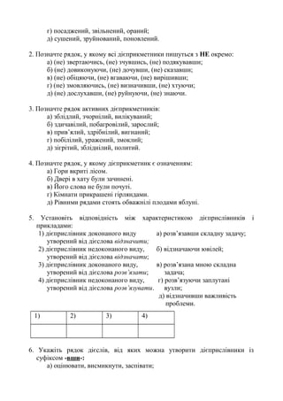 г) посаджений, звільнений, ораний;
д) сушений, зруйнований, поновлений.
2. Позначте рядок, у якому всі дієприкметники пишуться з НЕ окремо:
а) (не) звертаючись, (не) зчувшись, (не) подякувавши;
б) (не) довиконуючи, (не) дочувши, (не) сказавши;
в) (не) обіцяючи, (не) вгаваючи, (не) вирішивши;
г) (не) змовляючись, (не) визначивши, (не) хтуючи;
д) (не) дослухавши, (не) руйнуючи, (не) знаючи.
3. Позначте рядок активних дієприкметників:
а) зблідлий, зчорнілий, вилікуваний;
б) здичавілий, побагровілий, зарослий;
в) прив’ялий, здрібнілий, вигнаний;
г) побілілий, уражений, змоклий;
д) зігрітий, збліднілий, политий.
4. Позначте рядок, у якому дієприкметник є означенням:
а) Гори вкриті лісом.
б) Двері в хату були зачинені.
в) Його слова не були почуті.
г) Кімнати прикрашені гірляндами.
д) Рівними рядами стоять обважнілі плодами яблуні.
5. Установіть відповідність між характеристикою дієприслівників і
прикладами:
1) дієприслівник доконаного виду а) розв’язавши складну задачу;
утворений від дієслова відзначити;
2) дієприслівник недоконаного виду, б) відзначаючи ювілей;
утворений від дієслова відзначати;
3) дієприслівник доконаного виду, в) розв’язана мною складна
утворений від дієслова розв’язати; задача;
4) дієприслівник недоконаного виду, г) розв’язуючи заплутані
утворений від дієслова розв’язувати. вузли;
д) відзначивши важливість
проблеми.
1) 2) 3) 4)
6. Укажіть рядок дієслів, від яких можна утворити дієприслівники із
суфіксом -вши-:
а) оцінювати, висмикнути, заспівати;
 