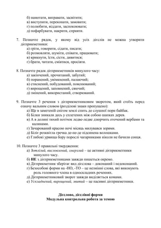б) намотати, вигравати, засвітити;
в) виступити, переконати, замовити;
г) полюбити, віддати, заспокоювати;
д) пофарбувати, накрити, сприяти.
7. Позначте рядок, у якому від усіх дієслів не можна утворити
дієприкметники:
а) гріти, говорити, сідати, писати;
б) розмовляти, шуміти, співати, працювати;
в) крикнути, їсти, сісти, дивитися;
г) брати, читати, сміятися, просіяти.
8. Позначте рядок дієприкметників минулого часу:
а) закінчений, прочитаний, забутий;
б) поранений, увімкнений, палаючий;
в) стиснений, побудований, пояснюваний;
г) вирощений, заповнений, сяючий;
д) змінений, використаний, створюваний.
9. Позначте 3 речення з дієприкметниковим зворотом, який стоїть перед
означу вальним словом (розділові знаки пропущено):
а) Ще в заметеній снігом землі спить до слушної пори байбак.
б) Білки зникали десь у сплетених між собою шапках дерев.
в) А в долині тихий потічок ледве-ледве дзюрчить оточений вербами та
калинами.
г) Зачарований красою ночі місяць милувався зорями.
д) Біліє розквітла гречка де-не-де підсинена волошками.
е) Глибокі урвища бору порослі чагарниками ніколи не бачили сонця.
10. Позначте 3 правильні твердження:
а) Зотлілий, висловлений, змерзлий – це активні дієприкметники
минулого часу.
б) НЕ з дієприкметниками завжди пишеться окремо.
в) Дієприкметник зберігає вид дієслова – доконаний і недоконаний.
г) Безособові форми на -НО, -ТО – це незмінні слова, які виконують
роль головного члена в односкладних реченнях.
д) Дієприкметниковий зворот завжди виділяється комами.
е) Ускладнений, вирощений, звитий – це пасивні дієприкметники.
Дієслово, дієслівні форми
Модульна контрольна робота за темою
 