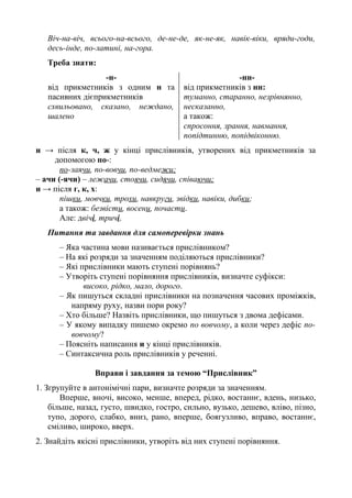 Віч-на-віч, всього-на-всього, де-не-де, як-не-як, навік-віки, вряди-годи,
десь-інде, по-латині, на-гора.
Треба знати:
-н-
від прикметників з одним н та
пасивних дієприкметників
схвильовано, сказано, неждано,
шалено
-нн-
від прикметників з нн:
туманно, старанно, незрівнянно,
несказанно,
а також:
спросоння, зрання, навмання,
попідтинню, попідвіконню.
и → після к, ч, ж у кінці прислівників, утворених від прикметників за
допомогою по-:
по-заячи, по-вовчи, по-ведмежи;
– ачи (-ячи) – лежачи, стоячи, сидячи, співаючи;
и → після г, к, х:
пішки, мовчки, трохи, навкруги, звідки, навіки, дибки;
а також: безвісти, восени, почасти.
Але: двічі, тричі.
Питання та завдання для самоперевірки знань
– Яка частина мови називається прислівником?
– На які розряди за значенням поділяються прислівники?
– Які прислівники мають ступені порівнянь?
– Утворіть ступені порівняння прислівників, визначте суфікси:
високо, рідко, мало, дорого.
– Як пишуться складні прислівники на позначення часових проміжків,
напряму руху, назви пори року?
– Хто більше? Назвіть прислівники, що пишуться з двома дефісами.
– У якому випадку пишемо окремо по вовчому, а коли через дефіс по-
вовчому?
– Поясніть написання и у кінці прислівників.
– Синтаксична роль прислівників у реченні.
Вправи і завдання за темою “Прислівник”
1. Згрупуйте в антонімічні пари, визначте розряди за значенням.
Вперше, вночі, високо, менше, вперед, рідко, востаннє, вдень, низько,
більше, назад, густо, швидко, гостро, сильно, вузько, дешево, вліво, пізно,
тупо, дорого, слабко, вниз, рано, вперше, боягузливо, вправо, востаннє,
сміливо, широко, вверх.
2. Знайдіть якісні прислівники, утворіть від них ступені порівняння.
 