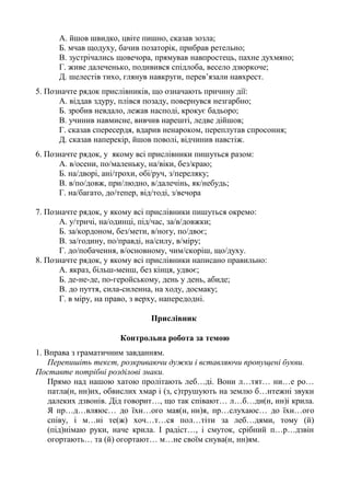 А. йшов швидко, цвіте пишно, сказав зозла;
Б. мчав щодуху, бачив позаторік, прибрав ретельно;
В. зустрічались щовечора, прямував навпростець, пахне духмяно;
Г. живе далеченько, подивився спідлоба, весело дзюркоче;
Д. шелестів тихо, глянув навкруги, перев’язали навхрест.
5. Позначте рядок прислівників, що означають причину дії:
А. віддав здуру, плівся позаду, повернувся незгарбно;
Б. зробив невдало, лежав насподі, крокує бадьоро;
В. учинив навмисне, вивчив нарешті, ледве дійшов;
Г. сказав спересердя, вдарив ненароком, переплутав спросоння;
Д. сказав наперекір, йшов поволі, відчинив навстіж.
6. Позначте рядок, у якому всі прислівники пишуться разом:
А. в/осени, по/маленьку, на/віки, без/краю;
Б. на/дворі, ані/трохи, обі/руч, з/переляку;
В. в/по/довж, при/людно, в/далечінь, як/небудь;
Г. на/багато, до/тепер, від/тоді, з/вечора
7. Позначте рядок, у якому всі прислівники пишуться окремо:
А. у/тричі, на/одинці, під/час, за/в/довжки;
Б. за/кордоном, без/мети, в/ногу, по/двоє;
В. за/годину, по/правді, на/силу, в/міру;
Г. до/побачення, в/основному, чим/скоріш, що/духу.
8. Позначте рядок, у якому всі прислівники написано правильно:
А. якраз, більш-менш, без кінця, удвоє;
Б. де-не-де, по-геройському, день у день, абиде;
В. до пуття, сила-силенна, на ходу, досмаку;
Г. в міру, на право, з верху, напередодні.
Прислівник
Контрольна робота за темою
1. Вправа з граматичним завданням.
Перепишіть текст, розкриваючи дужки і вставляючи пропущені букви.
Поставте потрібні розділові знаки.
Прямо над нашою хатою пролітають леб…ді. Вони л…тят… ни…е ро…
патла(н, нн)их, обвислих хмар і (з, с)трушують на землю б…нтежні звуки
далеких дзвонів. Дід говорит…, що так співают… л…б…ди(н, нн)і крила.
Я пр…д…вляюс… до їхн…ого мая(н, нн)я, пр…слухаюс… до їхн…ого
співу, і м…ні те(ж) хоч…т…ся пол…тіти за леб…дями, тому (й)
(під)німаю руки, наче крила. І радіст…, і смуток, срібний п…р…дзвін
огортають… та (й) огортают… м…не своїм снува(н, нн)ям.
 