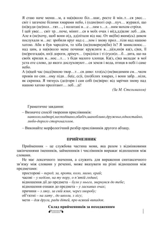Я стаю наче менш…м, а на(в)коло біл…шає, росте й мін..т…ся увес…
світ і загачене білими хмарами небо, і (одно)ногі скр…пуч… журавлі, що
(ні)куди (не)пол…тят…, і полатані в…с…лим з…л…ним мохом стріхи.
І цей увес… світ тр…поче, мінит…ся в моїх очах і ві(д,дд)аляє леб…дів.
Але я (не)хочу, щоб вони о(д, дд)літали від нас. От як(би) яким(сь) дивом
послухали м…не: зробили круг над с…лом і знову прол…тіли над нашою
хатою. Аби я був чародієм, то хіба (не)повернув(би) їх? Я замислююс…
над цим, а на(в)коло мене починає кружляти в…ді(н,нн)я ка(з, с)ки, її
(не)розгада(н, нн)і дороги, дрімуч… (пра)ліси і ті (гуси)л…б…дята, що на
своїх крилах в…нос…т… з біди малого хлопця. Ка(з, с)ка вкладає в мої
уста оте слово, до якого дослуховуют…ся земля і вода, птиця в небі і саме
небо.
А (в)цей час (наді)мною твор…т…ся диво: хто(сь) (не)видимим см…чком
провів по син…ому підн…бе(с, сс)і, (по)білих хмарах, і вони забр…ніли,
як скрипка. Я тягнусь (до)гори і сам собі (не)вірю: від зарічки знову над
нашою хатою пролітают… леб…ді!
(За М. Стельмахом)
Граматичне завдання:
– Визначте спосіб творення прислівників:
навколо,надворі,несподівано,обабіч,шанобливо,дружньо,одностайно,
любо-дорого сторчмаголов.
– Виконайте морфологічний розбір прислівників другого абзацу.
ПРИЙМЕННИК
Прийменник – це службова частина мови, яка разом з відмінковими
закінченнями іменників, займенників і числівників виражає відношення між
словами.
Не має лексичного значення, а служить для вираження синтаксичного
зв’язку між словами у реченні, може вказувати на різні відношення між
предметами:
просторові – перед, за, проти, коло, мимо, край;
часові – у неділю, на ту пору, о п’ятій годині;
відношення дії до предмета – було у нього, звернувся до тебе;
відношення ознаки до предмета – у ласкавих очах;
причини – з ляку, за свій язик, через хворобу;
об’єктні – на хату , до школи, з лісу;
мети – для друга, ради дітей, про всякий випадок.
Склад прийменників за походженням
ŒŒŒŒŒŒ
 
