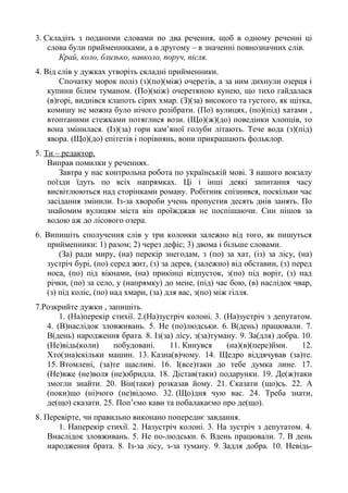 3. Складіть з поданими словами по два речення, щоб в одному реченні ці
слова були прийменниками, а в другому – в значенні повнозначних слів.
Край, коло, близько, навколо, поруч, після.
4. Від слів у дужках утворіть складні прийменники.
Спочатку морок поліз (з)(по)(між) очеретів, а за ним дихнули озерця і
купини білим туманом. (По)(між) очеретяною кунею, що тихо гайдалася
(в)горі, виднівся клапоть сірих хмар. (З)(за) високого та густого, як щітка,
комишу не можна було нічого розібрати. (По) вулицях, (по)(під) хатами ,
втоптаними стежками потяглися вози. (Що)(ж)(до) поведінки хлопців, то
вона змінилася. (Із)(за) гори кам’яної голуби літають. Тече вода (з)(під)
явора. (Що)(до) епітетів і порівнянь, вони прикрашають фольклор.
5. Ти – редактор.
Виправ помилки у реченнях.
Завтра у нас контрольна робота по українській мові. З нашого вокзалу
поїзди їдуть по всіх напрямках. Ці і інші деякі запитання часу
висвітлюються над сторінками роману. Робітник спізнився, поскільки час
засідання змінили. Із-за хвороби учень пропустив десять днів занять. По
знайомим вулицям міста він проїжджав не поспішаючи. Син пішов за
водою аж до лісового озера.
6. Випишіть сполучення слів у три колонки залежно від того, як пишуться
прийменники: 1) разом; 2) через дефіс; 3) двома і більше словами.
(За) ради миру, (на) перекір знегодам, з (по) за хат, (із) за лісу, (на)
зустріч бурі, (по) серед жит, (з) за дерев, (залежно) від обставин, (з) перед
носа, (по) під вікнами, (на) прикінці відпусток, з(по) під воріт, (з) над
річки, (по) за село, у (напрямку) до мене, (під) час бою, (в) наслідок чвар,
(з) під коліс, (по) над хмари, (за) для вас, з(по) між гілля.
7.Розкрийте дужки , запишіть.
1. (На)перекір стихії. 2.(На)зустріч колоні. 3. (На)зустріч з депутатом.
4. (В)наслідок зловживань. 5. Не (по)людськи. 6. В(день) працювали. 7.
В(день) народження брата. 8. Із(за) лісу, з(за)туману. 9. За(для) добра. 10.
(Не)відь(коли) побудовані. 11. Кинувся (на)(в)(пере)йми. 12.
Хто(зна)скільки машин. 13. Казна(в)чому. 14. Щедро віддячував (за)те.
15. Втомлені, (за)те щасливі. 16. І(все)таки до тебе думка лине. 17.
(Не)вже (не)воля (не)обридла. 18. Дістав(таки) подарунки. 19. Де(ж)таки
змогли знайти. 20. Він(таки) розказав йому. 21. Сказати (що)сь. 22. А
(поки)що (ні)чого (не)відомо. 32. (Що)дня чую вас. 24. Треба знати,
де(що) сказати. 25. Поп’ємо кави та побалакаємо про де(що).
8. Перевірте, чи правильно виконано попереднє завдання.
1. Наперекір стихії. 2. Назустріч колоні. 3. На зустріч з депутатом. 4.
Внаслідок зловживань. 5. Не по-людськи. 6. Вдень працювали. 7. В день
народження брата. 8. Із-за лісу, з-за туману. 9. Задля добра. 10. Невідь-
 