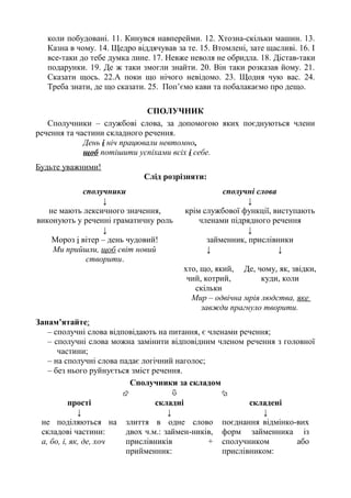 коли побудовані. 11. Кинувся навперейми. 12. Хтозна-скільки машин. 13.
Казна в чому. 14. Щедро віддячував за те. 15. Втомлені, зате щасливі. 16. І
все-таки до тебе думка лине. 17. Невже неволя не обридла. 18. Дістав-таки
подарунки. 19. Де ж таки змогли знайти. 20. Він таки розказав йому. 21.
Сказати щось. 22.А поки що нічого невідомо. 23. Щодня чую вас. 24.
Треба знати, де що сказати. 25. Поп’ємо кави та побалакаємо про дещо.
СПОЛУЧНИК
Сполучники – службові слова, за допомогою яких поєднуються члени
речення та частини складного речення.
День і ніч працювали невтомно,
щоб потішити успіхами всіх і себе.
Будьте уважними!
Слід розрізняти:
сполучники
↓
не мають лексичного значення,
виконують у реченні граматичну роль
↓
Мороз і вітер – день чудовий!
сполучні слова
↓
крім службової функції, виступають
членами підрядного речення
↓
займенник, прислівники
Ми прийшли, щоб світ новий
створити.
↓ ↓
хто, що, який,
чий, котрий,
скільки
Де, чому, як, звідки,
куди, коли
Мир – одвічна мрія людства, яке
завжди прагнуло творити.
Запам’ятайте:
– сполучні слова відповідають на питання, є членами речення;
– сполучні слова можна замінити відповідним членом речення з головної
частини;
– на сполучні слова падає логічний наголос;
– без нього руйнується зміст речення.
Сполучники за складом
  
прості складні складені
↓ ↓ ↓
не поділяються на
складові частини:
а, бо, і, як, де, хоч
злиття в одне слово
двох ч.м.: займен-ників,
прислівників +
прийменник:
поєднання відмінко-вих
форм займенника із
сполучником або
прислівником:
 