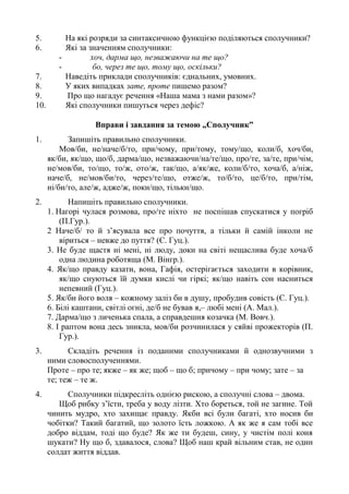 5. На які розряди за синтаксичною функцією поділяються сполучники?
6. Які за значенням сполучники:
- хоч, дарма що, незважаючи на те що?
- бо, через те що, тому що, оскільки?
7. Наведіть приклади сполучників: єднальних, умовних.
8. У яких випадках зате, проте пишемо разом?
9. Про що нагадує речення «Наша мама з нами разом»?
10. Які сполучники пишуться через дефіс?
Вправи і завдання за темою „Сполучник”
1. Запишіть правильно сполучники.
Мов/би, не/наче/б/то, при/чому, при/тому, тому/що, коли/б, хоч/би,
як/би, як/що, що/б, дарма/що, незважаючи/на/те/що, про/те, за/те, при/чім,
не/мов/би, то/що, то/ж, ото/ж, так/що, а/як/же, коли/б/то, хоча/б, а/ніж,
наче/б, не/мов/би/то, через/те/що, отже/ж, то/б/то, це/б/то, при/тім,
ні/би/то, але/ж, адже/ж, поки/що, тільки/що.
2. Напишіть правильно сполучники.
1. Нагорі чулася розмова, про/те ніхто не поспішав спускатися у погріб
(П.Гур.).
2 Наче/б/ то й з’ясувала все про почуття, а тільки й самій інколи не
віриться – невже до пуття? (Є. Гуц.).
3. Не буде щастя ні мені, ні люду, доки на світі нещаслива буде хоча/б
одна людина роботяща (М. Вінгр.).
4. Як/що правду казати, вона, Гафія, остерігається заходити в корівник,
як/що снуються їй думки кислі чи гіркі; як/що навіть сон насниться
непевний (Гуц.).
5. Як/би його воля – кожному заліз би в душу, пробудив совість (Є. Гуц.).
6. Білі каштани, світлі огні, де/б не бував я,– любі мені (А. Мал.).
7. Дарма/що з личенька спала, а справдешня козачка (М. Вовч.).
8. І раптом вона десь зникла, мов/би розчинилася у сяйві прожекторів (П.
Гур.).
3. Складіть речення із поданими сполучниками й однозвучними з
ними словосполученнями.
Проте – про те; якже – як же; щоб – що б; причому – при чому; зате – за
те; теж – те ж.
4. Сполучники підкресліть однією рискою, а сполучні слова – двома.
Щоб рибку з’їсти, треба у воду лізти. Хто бореться, той не загине. Той
чинить мудро, хто захищає правду. Якби всі були багаті, хто носив би
чобітки? Такий багатий, що золото їсть ложкою. А як же я сам тобі все
добро віддам, тоді що буде? Як же ти будеш, сину, у чистім полі коня
шукати? Ну що б, здавалося, слова? Щоб наш край вільним став, не один
солдат життя віддав.
 
