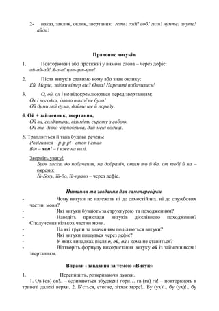 2- наказ, заклик, оклик, звертання: геть! годі! соб! гиля! нумте! ануте!
айда!
Правопис вигуків
1. Повторювані або протяжні у вимові слова – через дефіс:
ай-ай-ай! А-а-а! цип-цип-цип!
2. Після вигуків ставимо кому або знак оклику:
Ей, Маріє, звідки вітер віє? Овва! Нарешті побачились!
3. О, ой, ох і не відокремлюються перед звертанням:
Ох і погодка, давно такої не було!
Ой думи мої думи, дайте ще й пораду.
4. Ой + займенник, звертання,
Ой ви, солдатики, візьміть сироту з собою.
Ой ти, дівко чорнобрива, дай мені водиці.
5. Трапляється й така будова речень:
Розігнався – р-р-р!– стоп і став
Він – хоп! – і вже на волі.
Зверніть увагу!
Будь ласка, до побачення, на добраніч, отим то й ба, от тобі й на –
окремо:
Їй-Богу, їй-бо, їй-право – через дефіс.
Питання та завдання для самоперевірки
- Чому вигуки не належать ні до самостійних, ні до службових
частин мови?
- Які вигуки бувають за структурою та походженням?
- Наведіть приклади вигуків дієслівного походження?
Сполучення кількох частин мови.
- На які групи за значенням поділяються вигуки?
- Які вигуки пишуться через дефіс?
- У яких випадках після о, ой, ох і кома не ставиться?
- Відтворіть формулу використання вигуку ой із займенником і
звертанням.
Вправи і завдання за темою «Вигук»
1. Перепишіть, розкриваючи дужки.
1. Ов (ов) ов!.. – одзиваються збуджені гори… га (га) га! – повторюють в
тривозі далекі верхи. 2. Б’ється, стогне, зітхає море!.. Бу (ух)!.. бу (ух)!.. бу
 