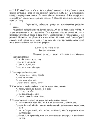 (ух)! 3. Куд (ку) дак за п’ятак, ку (ку) рі (ку) за копійку. 4.Кру (кру)! – лунає
поклик журавлів, і слід по них в німому небі тане. 6. Ов(ва)! Не вихоплюйся,
синку, з нерозумним словом, бо назад ніяково вертатися. 7. Не жартуй наді
мною, (будь) ласка, і, говорячи, не мовчи. 8. Людей і долю проклинають не
варт, (їй) Богу.
2. Перепишіть, знімаючи риску та розставляючи розділові
знаки.
Ах скільки радості коли ти любиш землю. Ах як він мить о/цю зустрів. А
морок уперто шумів своє шу/шу/шу. Твоє журливе ку/ку спливало, як сльози
не плакучій березі. Голова в мене ого/го. Ой ти дівчино з горіха зерна. О мій
русявий Прометею загублений в ночах війни! О тихий жах! О не/забутній
смутку, який спалив мене ущент. О як мене він приязно зустрів. А/ну злізай
що/б я тебе не/бачив. Ой ненечко рятуйте!
Службові частини мови
Тестові завдання
1. Позначте рядок, у якому всі слова є службовими
частинами мови:
А. попід, однак, ж, за, хто;
Б. на, ні, у, над, нам;
В. для, зі, із, але, бо;
Г. не, десь, лиш, під, при.
2. Познач рядок із частками:
А. також, таке, тільки, бодай;
Б. теж, те, ж, тож;
В. ось, весь, вісь, ото;
Г. таки, навіть, невже, нехай.
3. У якому рядку всі службові слова – сурядні сполучники:
А. однак, також, не тільки…а й, або;
Б. і...і, то…то, аби;
В. та, ніж, але, ані…ані;
Г. і, чим…чим, бо, тим…тим.
4. Позначте рядок, у якому всі слова з не слід писати разом:
А. у нього не/має відповіді, не/можна, не/можливо, не/молодий;
Б. не/серйозний підхід, далеко не/ідеальний, не/зачинена, не/назване
ім’я;
В. ще не/закріплений, він не/має відповіді, не/обговоривши план,
не/розуміти;
Г. не/люба, автор не/відомий, але талановитий, не/здужати, не/цікавий
дитині.
 