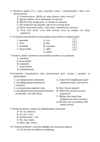 5. Позначте рядки (3), у яких виділене слово є сполучником і його слід
писати разом:
А. І сказала мати: „Як/би ти, сину, йшов в отаку погоду?”
Б. Друзів люблю, за/те чванливих не терплю.
В. Що/б улітку не вродило, то зимою не завадить.
Г. Ніч колихала так ласкаво, про/те не спалося мені.
Д. Чисте полуденне небо, і тихо-тихо, немов/би все заснуло.
Е. То/ж сіль землі, то/ж сила молода ішла на смерть, на згубу
неминучу.
6. Установіть відповідність між видами сполучників та прикладами:
1. причини А. хоч 1
2. мети Б. аби 2
3. умовний В. оскільки 3
4. допустовий Г. якби 4
Д. проте
7.Укажіть, який з названих сполучників належить до сурядних:
А. часовий;
Б. розділовий;
В. умовний;
Г. допустовий;
Д. порівняльний.
8.Установіть відповідність між визначенням ролі частки і реченні та
прикладами:
1. для оформлення запитання; А. Лише біля Софійських воріт
замаячили якісь дві постаті.2. для оформлення вказівки на
кількість;
3. для виділення окремих слів; Б. Ось і Золоті ворота!
4. для оформлення додаткової вказівки
на предмет, дію або місце.
В. Хіба б він посмів на щось
надіятися?
Г. Майже два тижні їхав
Добриня від міста до міста.
Д. Як ясно сяє в голубому небі
сонце золоте!
9. Позначте рядок у якому всі прийменники непохідні:
А. по, за, навколо;
Б. до, для, з-під;
В. напередодні, з, об;
Г. без, над, через;
Д. крізь, про, понад.
10. Укажіть речення з часткою же(ж), яка пишеться окремо.
А. (А) як (же) ти увійшла в квартиру.
 